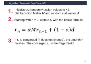 Algorithm of complete PageRank (5/5)
39
𝒓 𝒏 = 𝜶𝑴𝒓 𝒏1𝟏 + 1 − α 𝒅
2．Starting with n = 0, update rn with the below formula
1． Initialize r0 (randomly assign values to r0).
Set transition Matrix M and random surf vector d
3．If rn is converged (it does not change), the algorithm
finishes. The converged rn is the PageRank!!
 