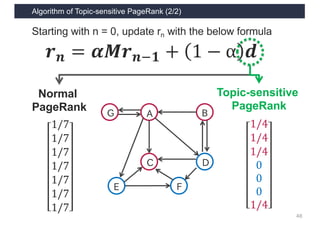 Algorithm of Topic-sensitive PageRank (2/2)
48
𝒓 𝒏 = 𝜶𝑴𝒓 𝒏1𝟏 + 1 − α 𝒅
1/7
1/7
1/7
1/7
1/7
1/7
1/7
Normal
PageRank
A
C D
B
E F
G
1/4
1/4
1/4
0
0
0
1/4
Topic-sensitive
PageRank
Starting with n = 0, update rn with the below formula
 