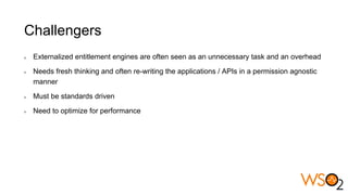 Challengers
Externalized entitlement engines are often seen as an unnecessary task and an overhead
Needs fresh thinking and often re-writing the applications / APIs in a permission agnostic
manner
Must be standards driven
Need to optimize for performance
 