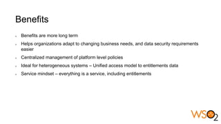 Benefits
Benefits are more long term
Helps organizations adapt to changing business needs, and data security requirements
easier
Centralized management of platform level policies
Ideal for heterogeneous systems – Unified access model to entitlements data
Service mindset – everything is a service, including entitlements
 