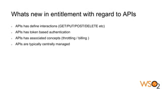 Whats new in entitlement with regard to APIs
APIs has define interactions (GET/PUT/POST/DELETE etc)
APIs has token based authentication
APIs has associated concepts (throttling / billing )
APIs are typically centrally managed
 