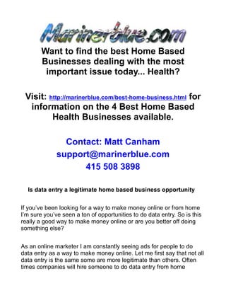 Want to find the best Home Based
        Businesses dealing with the most
         important issue today... Health?

 Visit: http://marinerblue.com/best-home-business.html for
  information on the 4 Best Home Based
         Health Businesses available.

                Contact: Matt Canham
              support@marinerblue.com
                    415 508 3898

  Is data entry a legitimate home based business opportunity


If you’ve been looking for a way to make money online or from home
I’m sure you’ve seen a ton of opportunities to do data entry. So is this
really a good way to make money online or are you better off doing
something else?


As an online marketer I am constantly seeing ads for people to do
data entry as a way to make money online. Let me first say that not all
data entry is the same some are more legitimate than others. Often
times companies will hire someone to do data entry from home
 