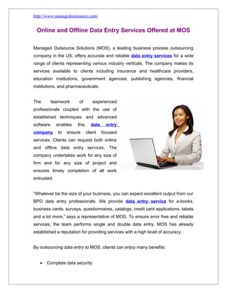 http://www.managedoutsource.com/


 Online and Offline Data Entry Services Offered at MOS

Managed Outsource Solutions (MOS), a leading business process outsourcing
company in the US, offers accurate and reliable data entry services for a wide
range of clients representing various industry verticals. The company makes its
services available to clients including insurance and healthcare providers,
education institutions, government agencies, publishing agencies, financial
institutions, and pharmaceuticals.


The        teamwork     of       experienced
professionals coupled with the use of
established techniques and advanced
software     enables   this     data     entry
company       to   ensure     client   focused
services. Clients can request both online
and offline data entry services. The
company undertakes work for any size of
firm and for any size of project and
ensures timely completion of all work
entrusted.


“Whatever be the size of your business, you can expect excellent output from our
BPO data entry professionals. We provide data entry service for e-books,
business cards, surveys, questionnaires, catalogs, credit card applications, labels
and a lot more,” says a representative of MOS. To ensure error free and reliable
services, the team performs single and double data entry. MOS has already
established a reputation for providing services with a high level of accuracy.


By outsourcing data entry to MOS, clients can enjoy many benefits:


   •   Complete data security
 