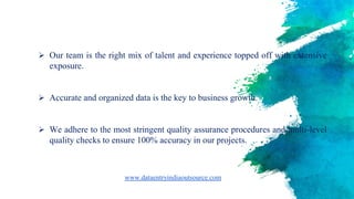  Our team is the right mix of talent and experience topped off with extensive
exposure.
 Accurate and organized data is the key to business growth.
 We adhere to the most stringent quality assurance procedures and multi-level
quality checks to ensure 100% accuracy in our projects.
www.dataentryindiaoutsource.com
 