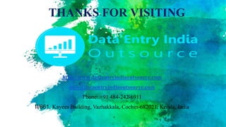 THANKS FOR VISITING
http://www.dataentryindiaoutsource.com
info@dataentryindiaoutsource.com
Phone: +91 484-242-6911
II/661, Kayees Building, Vazhakkala, Cochin-682021, Kerala, India
 