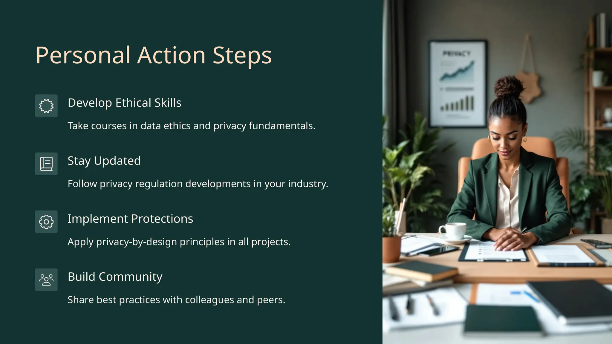 Personal Action Steps
Develop Ethical Skills
Take courses in data ethics and privacy fundamentals.
Stay Updated
Follow privacy regulation developments in your industry.
Implement Protections
Apply privacy-by-design principles in all projects.
Build Community
Share best practices with colleagues and peers.
 