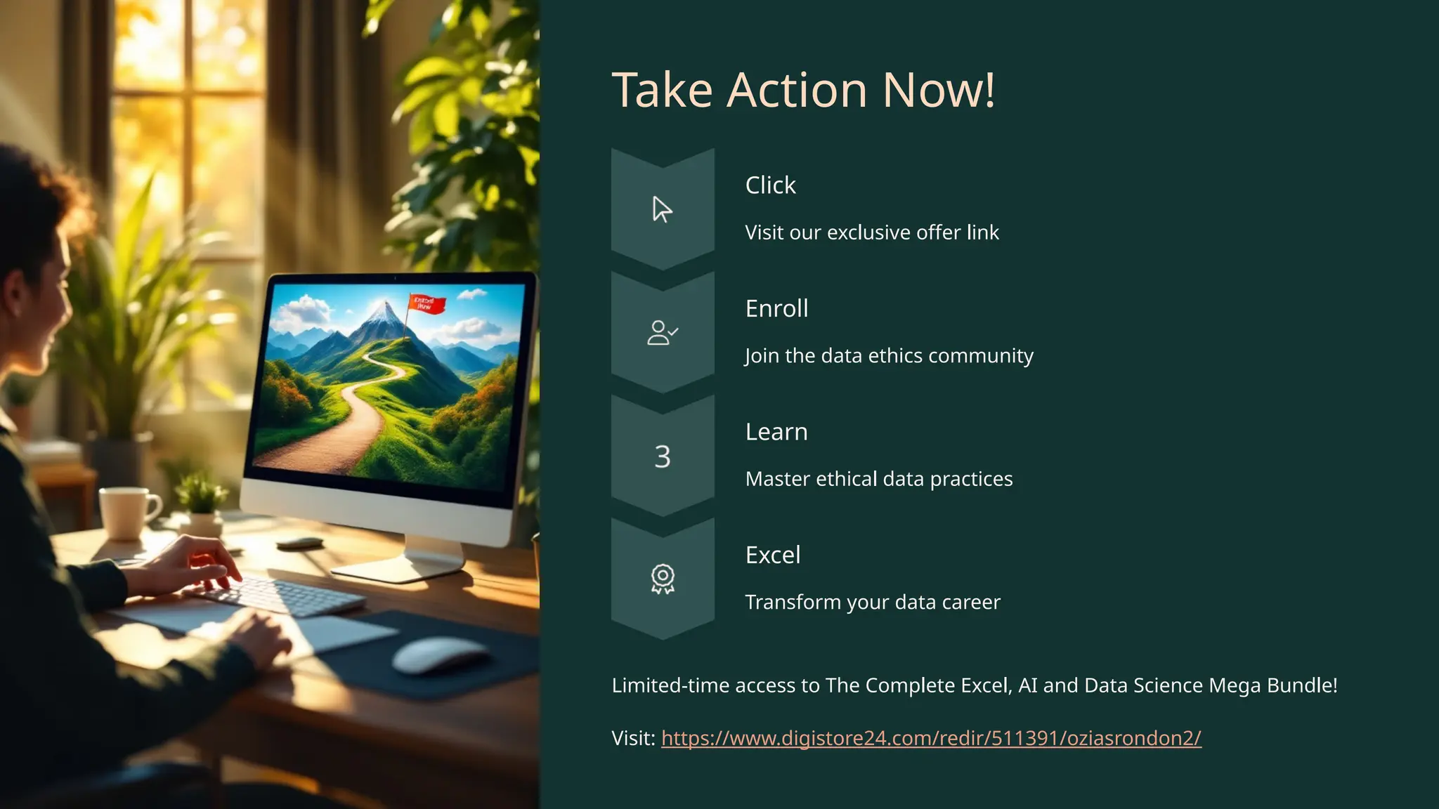 Take Action Now!
Click
Visit our exclusive offer link
Enroll
Join the data ethics community
Learn
Master ethical data practices
Excel
Transform your data career
Limited-time access to The Complete Excel, AI and Data Science Mega Bundle!
Visit: https://www.digistore24.com/redir/511391/oziasrondon2/
 