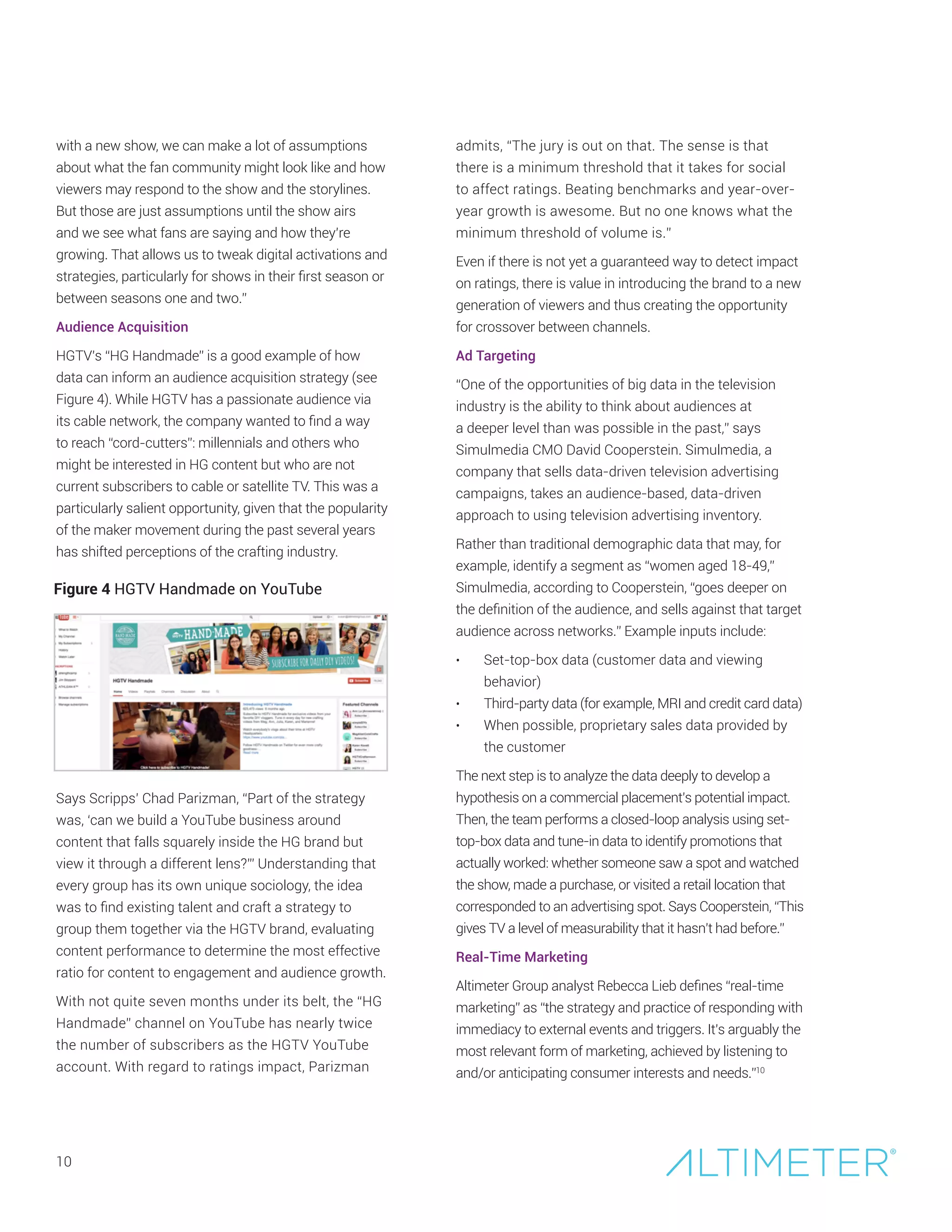10
Figure 4 HGTV Handmade on YouTube
with a new show, we can make a lot of assumptions
about what the fan community might look like and how
viewers may respond to the show and the storylines.
But those are just assumptions until the show airs
and we see what fans are saying and how they’re
growing. That allows us to tweak digital activations and
strategies, particularly for shows in their first season or
between seasons one and two.”
Audience Acquisition
HGTV’s “HG Handmade” is a good example of how
data can inform an audience acquisition strategy (see
Figure 4). While HGTV has a passionate audience via
its cable network, the company wanted to find a way
to reach “cord-cutters”: millennials and others who
might be interested in HG content but who are not
current subscribers to cable or satellite TV. This was a
particularly salient opportunity, given that the popularity
of the maker movement during the past several years
has shifted perceptions of the crafting industry.
Says Scripps’ Chad Parizman, “Part of the strategy
was, ‘can we build a YouTube business around
content that falls squarely inside the HG brand but
view it through a different lens?’” Understanding that
every group has its own unique sociology, the idea
was to find existing talent and craft a strategy to
group them together via the HGTV brand, evaluating
content performance to determine the most effective
ratio for content to engagement and audience growth.
With not quite seven months under its belt, the “HG
Handmade” channel on YouTube has nearly twice
the number of subscribers as the HGTV YouTube
account. With regard to ratings impact, Parizman
admits, “The jury is out on that. The sense is that
there is a minimum threshold that it takes for social
to affect ratings. Beating benchmarks and year-over-
year growth is awesome. But no one knows what the
minimum threshold of volume is.”
Even if there is not yet a guaranteed way to detect impact
on ratings, there is value in introducing the brand to a new
generation of viewers and thus creating the opportunity
for crossover between channels.
Ad Targeting
“One of the opportunities of big data in the television
industry is the ability to think about audiences at
a deeper level than was possible in the past,” says
Simulmedia CMO David Cooperstein. Simulmedia, a
company that sells data-driven television advertising
campaigns, takes an audience-based, data-driven
approach to using television advertising inventory.
Rather than traditional demographic data that may, for
example, identify a segment as “women aged 18-49,”
Simulmedia, according to Cooperstein, “goes deeper on
the definition of the audience, and sells against that target
audience across networks.” Example inputs include:
•	 Set-top-box data (customer data and viewing
behavior)
•	 Third-party data (for example, MRI and credit card data)
•	 When possible, proprietary sales data provided by
the customer
The next step is to analyze the data deeply to develop a
hypothesis on a commercial placement’s potential impact.
Then, the team performs a closed-loop analysis using set-
top-box data and tune-in data to identify promotions that
actually worked: whether someone saw a spot and watched
the show, made a purchase, or visited a retail location that
corresponded to an advertising spot. Says Cooperstein, “This
gives TV a level of measurability that it hasn’t had before.”
Real-Time Marketing
Altimeter Group analyst Rebecca Lieb defines “real-time
marketing” as “the strategy and practice of responding with
immediacy to external events and triggers. It’s arguably the
most relevant form of marketing, achieved by listening to
and/or anticipating consumer interests and needs.”10
 