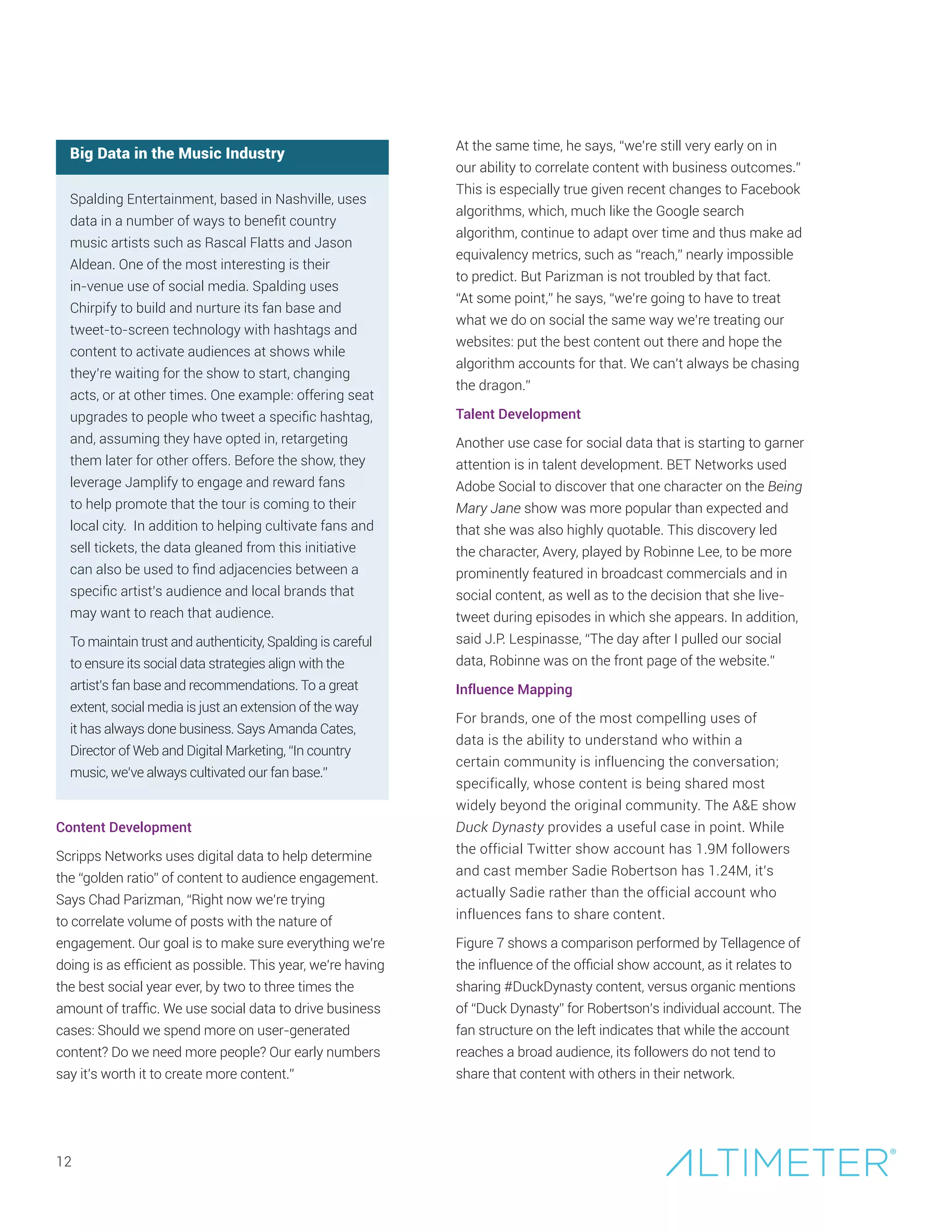 12
Big Data in the Music Industry
Spalding Entertainment, based in Nashville, uses
data in a number of ways to benefit country
music artists such as Rascal Flatts and Jason
Aldean. One of the most interesting is their
in-venue use of social media. Spalding uses
Chirpify to build and nurture its fan base and
tweet-to-screen technology with hashtags and
content to activate audiences at shows while
they’re waiting for the show to start, changing
acts, or at other times. One example: offering seat
upgrades to people who tweet a specific hashtag,
and, assuming they have opted in, retargeting
them later for other offers. Before the show, they
leverage Jamplify to engage and reward fans
to help promote that the tour is coming to their
local city. In addition to helping cultivate fans and
sell tickets, the data gleaned from this initiative
can also be used to find adjacencies between a
specific artist’s audience and local brands that
may want to reach that audience.
To maintain trust and authenticity, Spalding is careful
to ensure its social data strategies align with the
artist’s fan base and recommendations. To a great
extent, social media is just an extension of the way
it has always done business. Says Amanda Cates,
Director of Web and Digital Marketing, “In country
music, we’ve always cultivated our fan base.”
Content Development
Scripps Networks uses digital data to help determine
the “golden ratio” of content to audience engagement.
Says Chad Parizman, “Right now we’re trying
to correlate volume of posts with the nature of
engagement. Our goal is to make sure everything we’re
doing is as efficient as possible. This year, we’re having
the best social year ever, by two to three times the
amount of traffic. We use social data to drive business
cases: Should we spend more on user-generated
content? Do we need more people? Our early numbers
say it’s worth it to create more content.”
At the same time, he says, “we’re still very early on in
our ability to correlate content with business outcomes.”
This is especially true given recent changes to Facebook
algorithms, which, much like the Google search
algorithm, continue to adapt over time and thus make ad
equivalency metrics, such as “reach,” nearly impossible
to predict. But Parizman is not troubled by that fact.
“At some point,” he says, “we’re going to have to treat
what we do on social the same way we’re treating our
websites: put the best content out there and hope the
algorithm accounts for that. We can’t always be chasing
the dragon.”
Talent Development
Another use case for social data that is starting to garner
attention is in talent development. BET Networks used
Adobe Social to discover that one character on the Being
Mary Jane show was more popular than expected and
that she was also highly quotable. This discovery led
the character, Avery, played by Robinne Lee, to be more
prominently featured in broadcast commercials and in
social content, as well as to the decision that she live-
tweet during episodes in which she appears. In addition,
said J.P. Lespinasse, “The day after I pulled our social
data, Robinne was on the front page of the website.”
Influence Mapping
For brands, one of the most compelling uses of
data is the ability to understand who within a
certain community is influencing the conversation;
specifically, whose content is being shared most
widely beyond the original community. The A&E show
Duck Dynasty provides a useful case in point. While
the official Twitter show account has 1.9M followers
and cast member Sadie Robertson has 1.24M, it’s
actually Sadie rather than the official account who
influences fans to share content.
Figure 7 shows a comparison performed by Tellagence of
the influence of the official show account, as it relates to
sharing #DuckDynasty content, versus organic mentions
of “Duck Dynasty” for Robertson’s individual account. The
fan structure on the left indicates that while the account
reaches a broad audience, its followers do not tend to
share that content with others in their network.
 