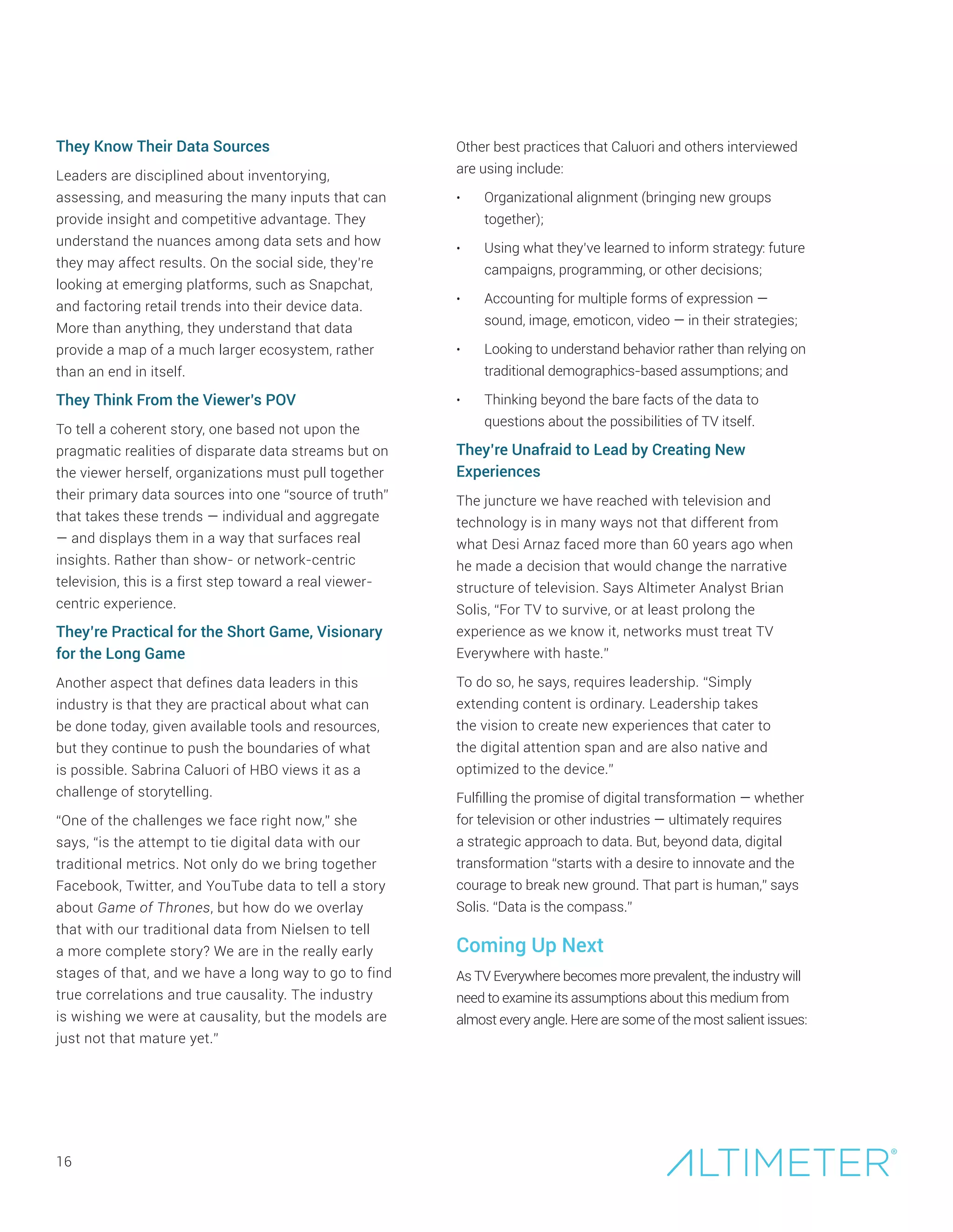They Know Their Data Sources
Leaders are disciplined about inventorying,
assessing, and measuring the many inputs that can
provide insight and competitive advantage. They
understand the nuances among data sets and how
they may affect results. On the social side, they’re
looking at emerging platforms, such as Snapchat,
and factoring retail trends into their device data.
More than anything, they understand that data
provide a map of a much larger ecosystem, rather
than an end in itself.
They Think From the Viewer’s POV
To tell a coherent story, one based not upon the
pragmatic realities of disparate data streams but on
the viewer herself, organizations must pull together
their primary data sources into one “source of truth”
that takes these trends — individual and aggregate
— and displays them in a way that surfaces real
insights. Rather than show- or network-centric
television, this is a first step toward a real viewer-
centric experience.
They’re Practical for the Short Game, Visionary
for the Long Game
Another aspect that defines data leaders in this
industry is that they are practical about what can
be done today, given available tools and resources,
but they continue to push the boundaries of what
is possible. Sabrina Caluori of HBO views it as a
challenge of storytelling.
“One of the challenges we face right now,” she
says, “is the attempt to tie digital data with our
traditional metrics. Not only do we bring together
Facebook, Twitter, and YouTube data to tell a story
about Game of Thrones, but how do we overlay
that with our traditional data from Nielsen to tell
a more complete story? We are in the really early
stages of that, and we have a long way to go to find
true correlations and true causality. The industry
is wishing we were at causality, but the models are
just not that mature yet.”
16
Other best practices that Caluori and others interviewed
are using include:
•	 Organizational alignment (bringing new groups
together);
•	 Using what they’ve learned to inform strategy: future
campaigns, programming, or other decisions;
•	 Accounting for multiple forms of expression —
sound, image, emoticon, video — in their strategies;
•	 Looking to understand behavior rather than relying on
traditional demographics-based assumptions; and
•	 Thinking beyond the bare facts of the data to
questions about the possibilities of TV itself.
They’re Unafraid to Lead by Creating New
Experiences
The juncture we have reached with television and
technology is in many ways not that different from
what Desi Arnaz faced more than 60 years ago when
he made a decision that would change the narrative
structure of television. Says Altimeter Analyst Brian
Solis, “For TV to survive, or at least prolong the
experience as we know it, networks must treat TV
Everywhere with haste.”
To do so, he says, requires leadership. “Simply
extending content is ordinary. Leadership takes
the vision to create new experiences that cater to
the digital attention span and are also native and
optimized to the device.”
Fulfilling the promise of digital transformation — whether
for television or other industries — ultimately requires
a strategic approach to data. But, beyond data, digital
transformation “starts with a desire to innovate and the
courage to break new ground. That part is human,” says
Solis. “Data is the compass.”
Coming Up Next
As TV Everywhere becomes more prevalent, the industry will
need to examine its assumptions about this medium from
almost every angle. Here are some of the most salient issues:
 
