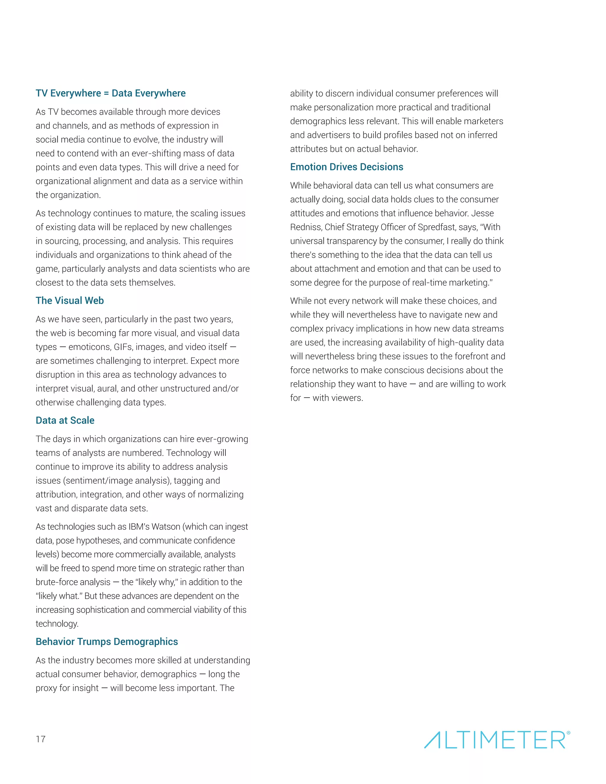 TV Everywhere = Data Everywhere
As TV becomes available through more devices
and channels, and as methods of expression in
social media continue to evolve, the industry will
need to contend with an ever-shifting mass of data
points and even data types. This will drive a need for
organizational alignment and data as a service within
the organization.
As technology continues to mature, the scaling issues
of existing data will be replaced by new challenges
in sourcing, processing, and analysis. This requires
individuals and organizations to think ahead of the
game, particularly analysts and data scientists who are
closest to the data sets themselves.
The Visual Web
As we have seen, particularly in the past two years,
the web is becoming far more visual, and visual data
types — emoticons, GIFs, images, and video itself —
are sometimes challenging to interpret. Expect more
disruption in this area as technology advances to
interpret visual, aural, and other unstructured and/or
otherwise challenging data types.
Data at Scale
The days in which organizations can hire ever-growing
teams of analysts are numbered. Technology will
continue to improve its ability to address analysis
issues (sentiment/image analysis), tagging and
attribution, integration, and other ways of normalizing
vast and disparate data sets.
As technologies such as IBM’s Watson (which can ingest
data, pose hypotheses, and communicate confidence
levels) become more commercially available, analysts
will be freed to spend more time on strategic rather than
brute-force analysis — the “likely why,” in addition to the
“likely what.” But these advances are dependent on the
increasing sophistication and commercial viability of this
technology.
Behavior Trumps Demographics
As the industry becomes more skilled at understanding
actual consumer behavior, demographics — long the
proxy for insight — will become less important. The
17
ability to discern individual consumer preferences will
make personalization more practical and traditional
demographics less relevant. This will enable marketers
and advertisers to build profiles based not on inferred
attributes but on actual behavior.
Emotion Drives Decisions
While behavioral data can tell us what consumers are
actually doing, social data holds clues to the consumer
attitudes and emotions that influence behavior. Jesse
Redniss, Chief Strategy Officer of Spredfast, says, “With
universal transparency by the consumer, I really do think
there’s something to the idea that the data can tell us
about attachment and emotion and that can be used to
some degree for the purpose of real-time marketing.”
While not every network will make these choices, and
while they will nevertheless have to navigate new and
complex privacy implications in how new data streams
are used, the increasing availability of high-quality data
will nevertheless bring these issues to the forefront and
force networks to make conscious decisions about the
relationship they want to have — and are willing to work
for — with viewers.
 