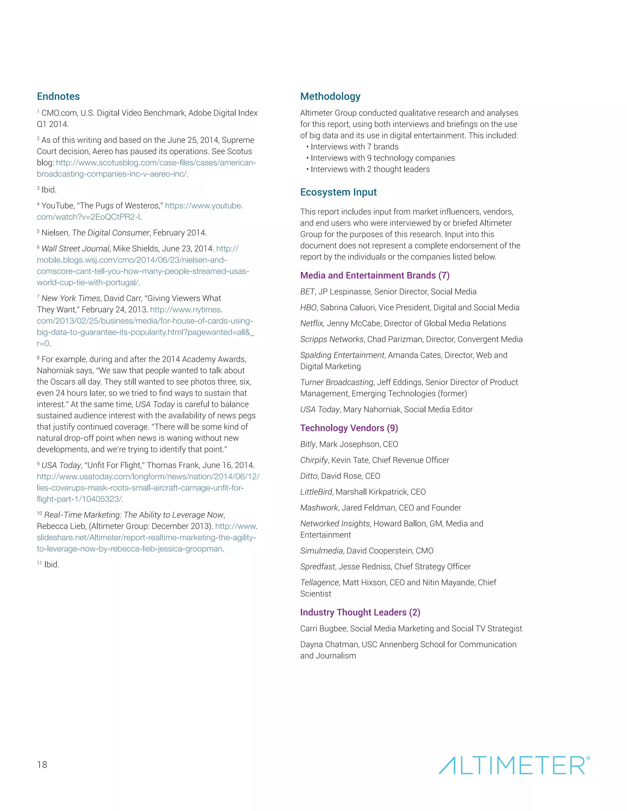 Endnotes
1
CMO.com, U.S. Digital Video Benchmark, Adobe Digital Index
Q1 2014.
2
As of this writing and based on the June 25, 2014, Supreme
Court decision, Aereo has paused its operations. See Scotus
blog: http://www.scotusblog.com/case-files/cases/american-
broadcasting-companies-inc-v-aereo-inc/.
3
Ibid.
4
YouTube, “The Pugs of Westeros,” https://www.youtube.
com/watch?v=2EoQCtPR2-I.
5
Nielsen, The Digital Consumer, February 2014.
6
Wall Street Journal, Mike Shields, June 23, 2014. http://
mobile.blogs.wsj.com/cmo/2014/06/23/nielsen-and-
comscore-cant-tell-you-how-many-people-streamed-usas-
world-cup-tie-with-portugal/.
7
New York Times, David Carr, “Giving Viewers What
They Want,” February 24, 2013. http://www.nytimes.
com/2013/02/25/business/media/for-house-of-cards-using-
big-data-to-guarantee-its-popularity.html?pagewanted=all_
r=0.
8
For example, during and after the 2014 Academy Awards,
Nahorniak says, “We saw that people wanted to talk about
the Oscars all day. They still wanted to see photos three, six,
even 24 hours later, so we tried to find ways to sustain that
interest.” At the same time, USA Today is careful to balance
sustained audience interest with the availability of news pegs
that justify continued coverage. “There will be some kind of
natural drop-off point when news is waning without new
developments, and we’re trying to identify that point.”
9
USA Today, “Unfit For Flight,” Thomas Frank, June 16, 2014.
http://www.usatoday.com/longform/news/nation/2014/06/12/
lies-coverups-mask-roots-small-aircraft-carnage-unfit-for-
flight-part-1/10405323/.
10
Real-Time Marketing: The Ability to Leverage Now,
Rebecca Lieb, (Altimeter Group: December 2013). http://www.
slideshare.net/Altimeter/report-realtime-marketing-the-agility-
to-leverage-now-by-rebecca-lieb-jessica-groopman.
11
Ibid.
18
Methodology
Altimeter Group conducted qualitative research and analyses
for this report, using both interviews and briefings on the use
of big data and its use in digital entertainment. This included:
• Interviews with 7 brands
• Interviews with 9 technology companies
• Interviews with 2 thought leaders
Ecosystem Input
This report includes input from market influencers, vendors,
and end users who were interviewed by or briefed Altimeter
Group for the purposes of this research. Input into this
document does not represent a complete endorsement of the
report by the individuals or the companies listed below.
Media and Entertainment Brands (7)
BET, JP Lespinasse, Senior Director, Social Media
HBO, Sabrina Caluori, Vice President, Digital and Social Media
Netflix, Jenny McCabe, Director of Global Media Relations
Scripps Networks, Chad Parizman, Director, Convergent Media
Spalding Entertainment, Amanda Cates, Director, Web and
Digital Marketing
Turner Broadcasting, Jeff Eddings, Senior Director of Product
Management, Emerging Technologies (former)
USA Today, Mary Nahorniak, Social Media Editor
Technology Vendors (9)
Bitly, Mark Josephson, CEO
Chirpify, Kevin Tate, Chief Revenue Officer
Ditto, David Rose, CEO
LittleBird, Marshall Kirkpatrick, CEO
Mashwork, Jared Feldman, CEO and Founder
Networked Insights, Howard Ballon, GM, Media and
Entertainment
Simulmedia, David Cooperstein, CMO
Spredfast, Jesse Redniss, Chief Strategy Officer
Tellagence, Matt Hixson, CEO and Nitin Mayande, Chief
Scientist
Industry Thought Leaders (2)
Carri Bugbee, Social Media Marketing and Social TV Strategist
Dayna Chatman, USC Annenberg School for Communication
and Journalism
 