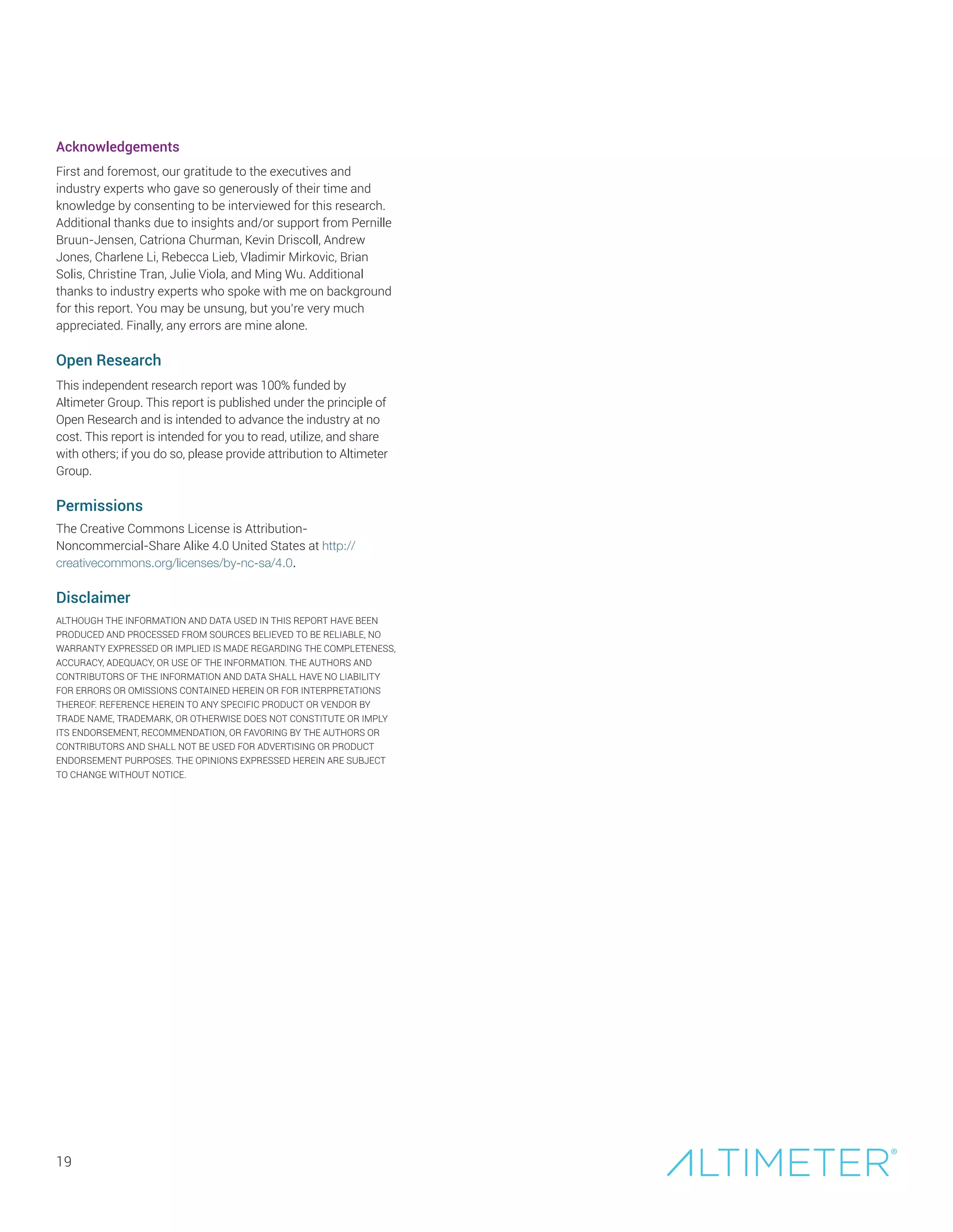 19
Acknowledgements
First and foremost, our gratitude to the executives and
industry experts who gave so generously of their time and
knowledge by consenting to be interviewed for this research.
Additional thanks due to insights and/or support from Pernille
Bruun-Jensen, Catriona Churman, Kevin Driscoll, Andrew
Jones, Charlene Li, Rebecca Lieb, Vladimir Mirkovic, Brian
Solis, Christine Tran, Julie Viola, and Ming Wu. Additional
thanks to industry experts who spoke with me on background
for this report. You may be unsung, but you’re very much
appreciated. Finally, any errors are mine alone.
Open Research
This independent research report was 100% funded by
Altimeter Group. This report is published under the principle of
Open Research and is intended to advance the industry at no
cost. This report is intended for you to read, utilize, and share
with others; if you do so, please provide attribution to Altimeter
Group.
Permissions
The Creative Commons License is Attribution-
Noncommercial-Share Alike 4.0 United States at http://
creativecommons.org/licenses/by-nc-sa/4.0.
Disclaimer
ALTHOUGH THE INFORMATION AND DATA USED IN THIS REPORT HAVE BEEN
PRODUCED AND PROCESSED FROM SOURCES BELIEVED TO BE RELIABLE, NO
WARRANTY EXPRESSED OR IMPLIED IS MADE REGARDING THE COMPLETENESS,
ACCURACY, ADEQUACY, OR USE OF THE INFORMATION. THE AUTHORS AND
CONTRIBUTORS OF THE INFORMATION AND DATA SHALL HAVE NO LIABILITY
FOR ERRORS OR OMISSIONS CONTAINED HEREIN OR FOR INTERPRETATIONS
THEREOF. REFERENCE HEREIN TO ANY SPECIFIC PRODUCT OR VENDOR BY
TRADE NAME, TRADEMARK, OR OTHERWISE DOES NOT CONSTITUTE OR IMPLY
ITS ENDORSEMENT, RECOMMENDATION, OR FAVORING BY THE AUTHORS OR
CONTRIBUTORS AND SHALL NOT BE USED FOR ADVERTISING OR PRODUCT
ENDORSEMENT PURPOSES. THE OPINIONS EXPRESSED HEREIN ARE SUBJECT
TO CHANGE WITHOUT NOTICE.
 