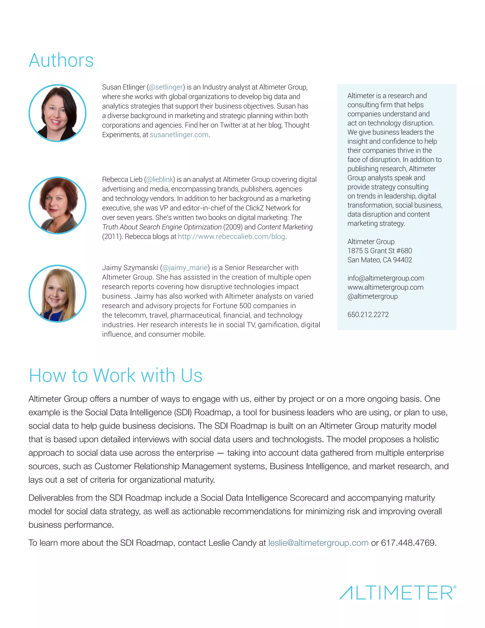 Authors
How to Work with Us
Altimeter Group offers a number of ways to engage with us, either by project or on a more ongoing basis. One
example is the Social Data Intelligence (SDI) Roadmap, a tool for business leaders who are using, or plan to use,
social data to help guide business decisions. The SDI Roadmap is built on an Altimeter Group maturity model
that is based upon detailed interviews with social data users and technologists. The model proposes a holistic
approach to social data use across the enterprise — taking into account data gathered from multiple enterprise
sources, such as Customer Relationship Management systems, Business Intelligence, and market research, and
lays out a set of criteria for organizational maturity.
Deliverables from the SDI Roadmap include a Social Data Intelligence Scorecard and accompanying maturity
model for social data strategy, as well as actionable recommendations for minimizing risk and improving overall
business performance.
To learn more about the SDI Roadmap, contact Leslie Candy at leslie@altimetergroup.com or 617.448.4769.
Susan Etlinger (@setlinger) is an Industry analyst at Altimeter Group,
where she works with global organizations to develop big data and
analytics strategies that support their business objectives. Susan has
a diverse background in marketing and strategic planning within both
corporations and agencies. Find her on Twitter at at her blog, Thought
Experiments, at susanetlinger.com.
Altimeter is a research and
consulting firm that helps
companies understand and
act on technology disruption.
We give business leaders the
insight and confidence to help
their companies thrive in the
face of disruption. In addition to
publishing research, Altimeter
Group analysts speak and
provide strategy consulting
on trends in leadership, digital
transformation, social business,
data disruption and content
marketing strategy.
Altimeter Group
1875 S Grant St #680
San Mateo, CA 94402
info@altimetergroup.com
www.altimetergroup.com
@altimetergroup
650.212.2272
Rebecca Lieb (@lieblink) is an analyst at Altimeter Group covering digital
advertising and media, encompassing brands, publishers, agencies
and technology vendors. In addition to her background as a marketing
executive, she was VP and editor-in-chief of the ClickZ Network for
over seven years. She’s written two books on digital marketing: The
Truth About Search Engine Optimization (2009) and Content Marketing
(2011). Rebecca blogs at http://www.rebeccalieb.com/blog.
Jaimy Szymanski (@jaimy_marie) is a Senior Researcher with
Altimeter Group. She has assisted in the creation of multiple open
research reports covering how disruptive technologies impact
business. Jaimy has also worked with Altimeter analysts on varied
research and advisory projects for Fortune 500 companies in
the telecomm, travel, pharmaceutical, financial, and technology
industries. Her research interests lie in social TV, gamification, digital
influence, and consumer mobile.
 