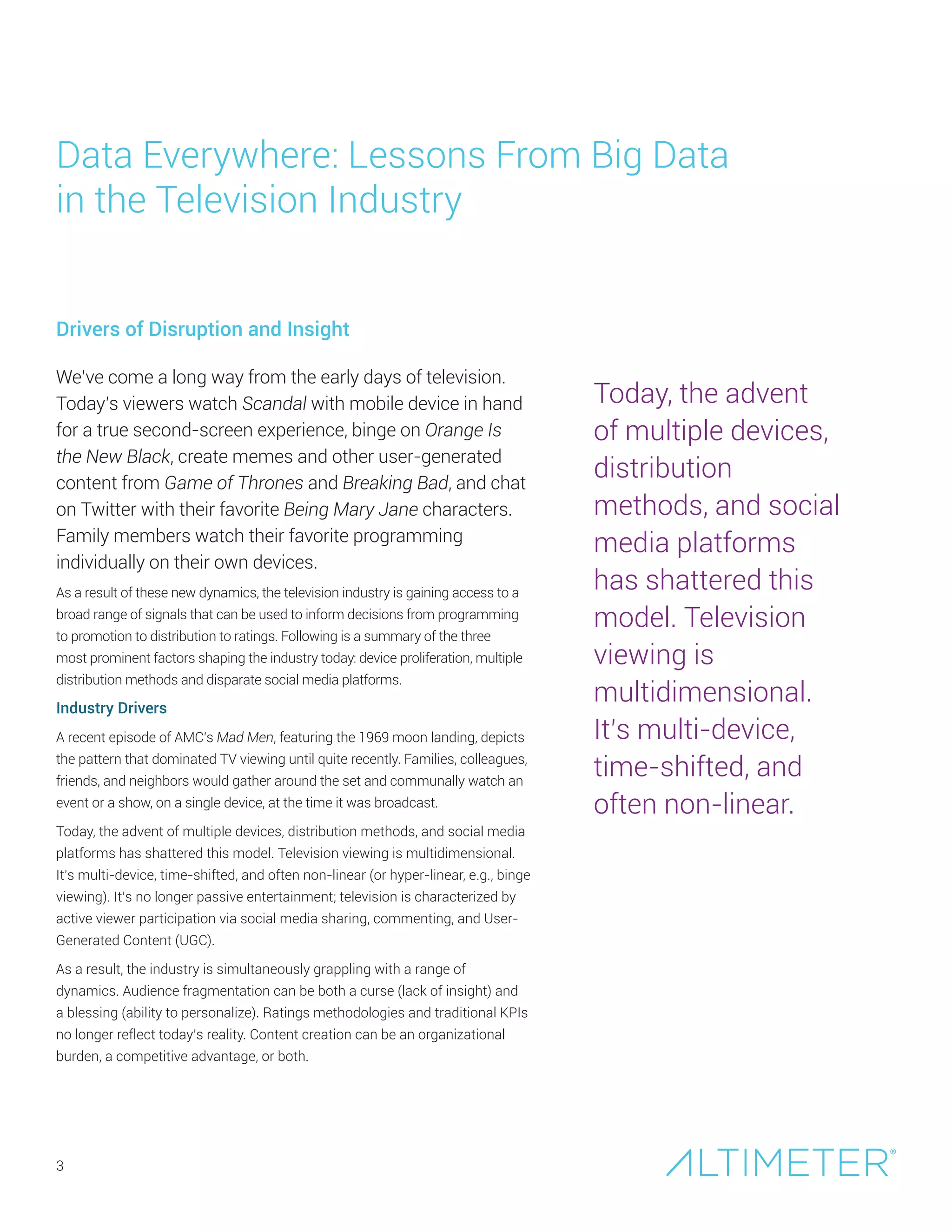 As a result of these new dynamics, the television industry is gaining access to a
broad range of signals that can be used to inform decisions from programming
to promotion to distribution to ratings. Following is a summary of the three
most prominent factors shaping the industry today: device proliferation, multiple
distribution methods and disparate social media platforms.
Industry Drivers
A recent episode of AMC’s Mad Men, featuring the 1969 moon landing, depicts
the pattern that dominated TV viewing until quite recently. Families, colleagues,
friends, and neighbors would gather around the set and communally watch an
event or a show, on a single device, at the time it was broadcast.
Today, the advent of multiple devices, distribution methods, and social media
platforms has shattered this model. Television viewing is multidimensional.
It’s multi-device, time-shifted, and often non-linear (or hyper-linear, e.g., binge
viewing). It’s no longer passive entertainment; television is characterized by
active viewer participation via social media sharing, commenting, and User-
Generated Content (UGC).
As a result, the industry is simultaneously grappling with a range of
dynamics. Audience fragmentation can be both a curse (lack of insight) and
a blessing (ability to personalize). Ratings methodologies and traditional KPIs
no longer reflect today’s reality. Content creation can be an organizational
burden, a competitive advantage, or both.
Data Everywhere: Lessons From Big Data
in the Television Industry
3
Drivers of Disruption and Insight
We’ve come a long way from the early days of television.
Today’s viewers watch Scandal with mobile device in hand
for a true second-screen experience, binge on Orange Is
the New Black, create memes and other user-generated
content from Game of Thrones and Breaking Bad, and chat
on Twitter with their favorite Being Mary Jane characters.
Family members watch their favorite programming
individually on their own devices.
Today, the advent
of multiple devices,
distribution
methods, and social
media platforms
has shattered this
model. Television
viewing is
multidimensional.
It’s multi-device,
time-shifted, and
often non-linear.
 