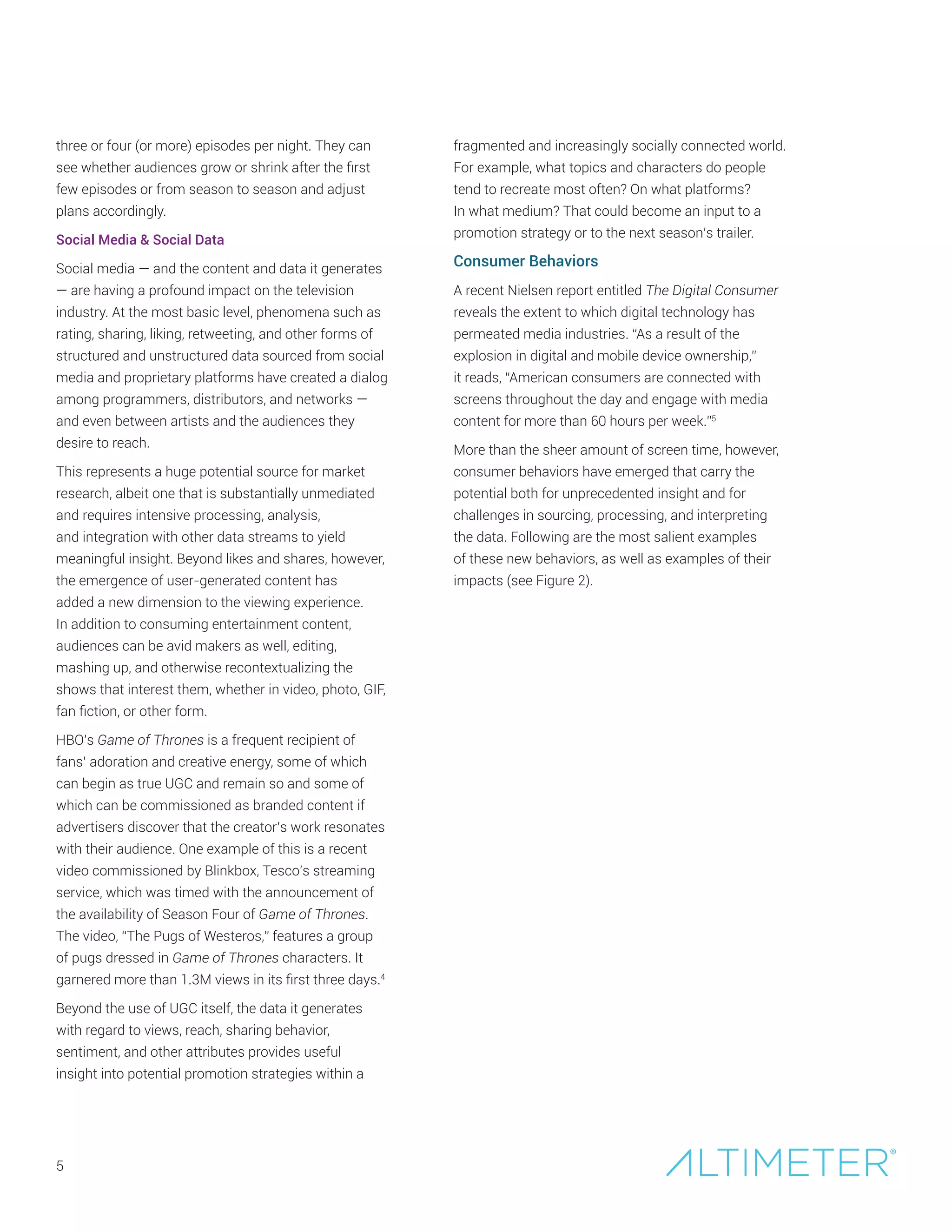 5
three or four (or more) episodes per night. They can
see whether audiences grow or shrink after the first
few episodes or from season to season and adjust
plans accordingly.
Social Media & Social Data
Social media — and the content and data it generates
— are having a profound impact on the television
industry. At the most basic level, phenomena such as
rating, sharing, liking, retweeting, and other forms of
structured and unstructured data sourced from social
media and proprietary platforms have created a dialog
among programmers, distributors, and networks —
and even between artists and the audiences they
desire to reach.
This represents a huge potential source for market
research, albeit one that is substantially unmediated
and requires intensive processing, analysis,
and integration with other data streams to yield
meaningful insight. Beyond likes and shares, however,
the emergence of user-generated content has
added a new dimension to the viewing experience.
In addition to consuming entertainment content,
audiences can be avid makers as well, editing,
mashing up, and otherwise recontextualizing the
shows that interest them, whether in video, photo, GIF,
fan fiction, or other form.
HBO’s Game of Thrones is a frequent recipient of
fans’ adoration and creative energy, some of which
can begin as true UGC and remain so and some of
which can be commissioned as branded content if
advertisers discover that the creator’s work resonates
with their audience. One example of this is a recent
video commissioned by Blinkbox, Tesco’s streaming
service, which was timed with the announcement of
the availability of Season Four of Game of Thrones.
The video, “The Pugs of Westeros,” features a group
of pugs dressed in Game of Thrones characters. It
garnered more than 1.3M views in its first three days.4
Beyond the use of UGC itself, the data it generates
with regard to views, reach, sharing behavior,
sentiment, and other attributes provides useful
insight into potential promotion strategies within a
fragmented and increasingly socially connected world.
For example, what topics and characters do people
tend to recreate most often? On what platforms?
In what medium? That could become an input to a
promotion strategy or to the next season’s trailer.
Consumer Behaviors
A recent Nielsen report entitled The Digital Consumer
reveals the extent to which digital technology has
permeated media industries. “As a result of the
explosion in digital and mobile device ownership,”
it reads, “American consumers are connected with
screens throughout the day and engage with media
content for more than 60 hours per week.”5
More than the sheer amount of screen time, however,
consumer behaviors have emerged that carry the
potential both for unprecedented insight and for
challenges in sourcing, processing, and interpreting
the data. Following are the most salient examples
of these new behaviors, as well as examples of their
impacts (see Figure 2).
 