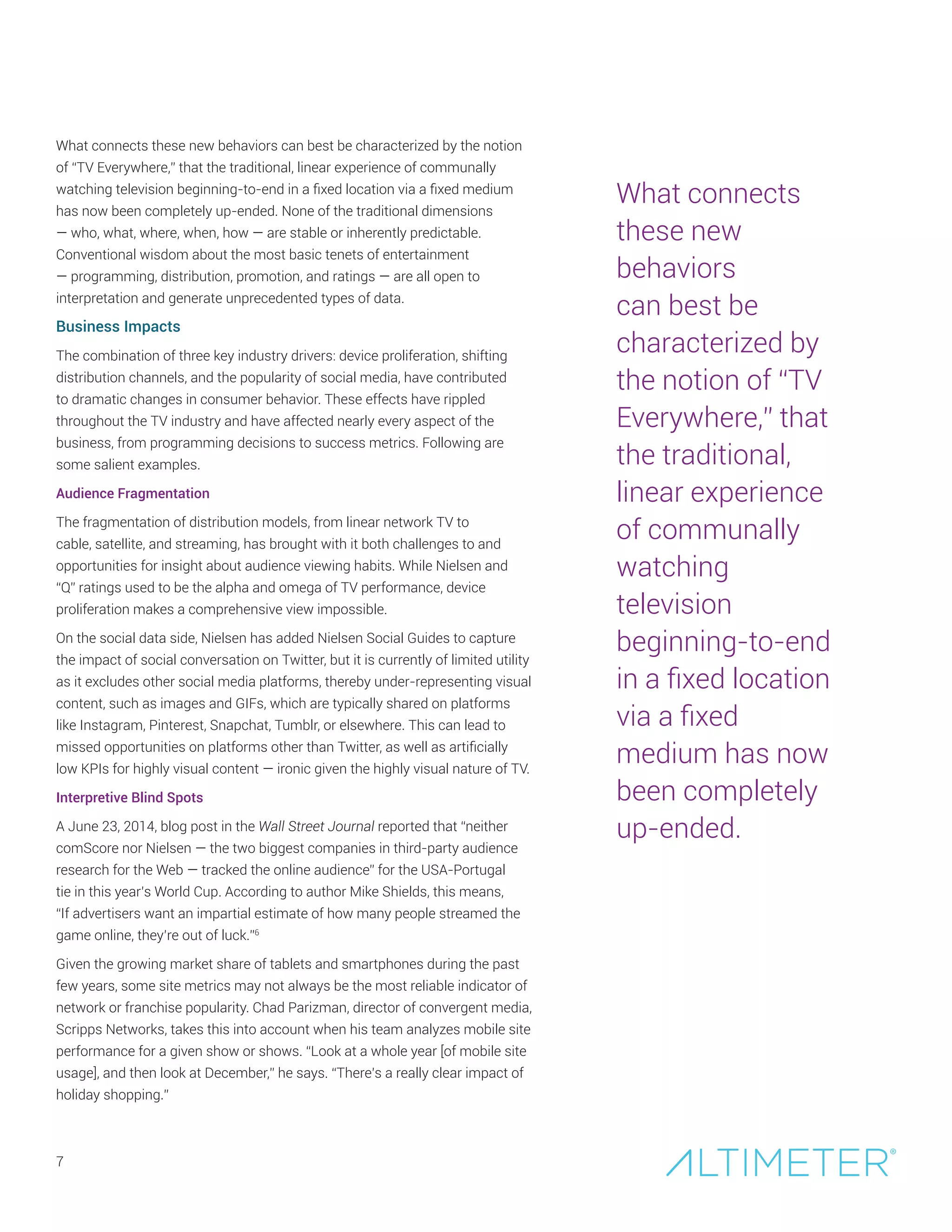 7
What connects these new behaviors can best be characterized by the notion
of “TV Everywhere,” that the traditional, linear experience of communally
watching television beginning-to-end in a fixed location via a fixed medium
has now been completely up-ended. None of the traditional dimensions
— who, what, where, when, how — are stable or inherently predictable.
Conventional wisdom about the most basic tenets of entertainment
— programming, distribution, promotion, and ratings — are all open to
interpretation and generate unprecedented types of data.
Business Impacts
The combination of three key industry drivers: device proliferation, shifting
distribution channels, and the popularity of social media, have contributed
to dramatic changes in consumer behavior. These effects have rippled
throughout the TV industry and have affected nearly every aspect of the
business, from programming decisions to success metrics. Following are
some salient examples.
Audience Fragmentation
The fragmentation of distribution models, from linear network TV to
cable, satellite, and streaming, has brought with it both challenges to and
opportunities for insight about audience viewing habits. While Nielsen and
“Q” ratings used to be the alpha and omega of TV performance, device
proliferation makes a comprehensive view impossible.
On the social data side, Nielsen has added Nielsen Social Guides to capture
the impact of social conversation on Twitter, but it is currently of limited utility
as it excludes other social media platforms, thereby under-representing visual
content, such as images and GIFs, which are typically shared on platforms
like Instagram, Pinterest, Snapchat, Tumblr, or elsewhere. This can lead to
missed opportunities on platforms other than Twitter, as well as artificially
low KPIs for highly visual content — ironic given the highly visual nature of TV.
Interpretive Blind Spots
A June 23, 2014, blog post in the Wall Street Journal reported that “neither
comScore nor Nielsen — the two biggest companies in third-party audience
research for the Web — tracked the online audience” for the USA-Portugal
tie in this year’s World Cup. According to author Mike Shields, this means,
“If advertisers want an impartial estimate of how many people streamed the
game online, they’re out of luck.”6
Given the growing market share of tablets and smartphones during the past
few years, some site metrics may not always be the most reliable indicator of
network or franchise popularity. Chad Parizman, director of convergent media,
Scripps Networks, takes this into account when his team analyzes mobile site
performance for a given show or shows. “Look at a whole year [of mobile site
usage], and then look at December,” he says. “There’s a really clear impact of
holiday shopping.”
What connects
these new
behaviors
can best be
characterized by
the notion of “TV
Everywhere,” that
the traditional,
linear experience
of communally
watching
television
beginning-to-end
in a fixed location
via a fixed
medium has now
been completely
up-ended.
 
