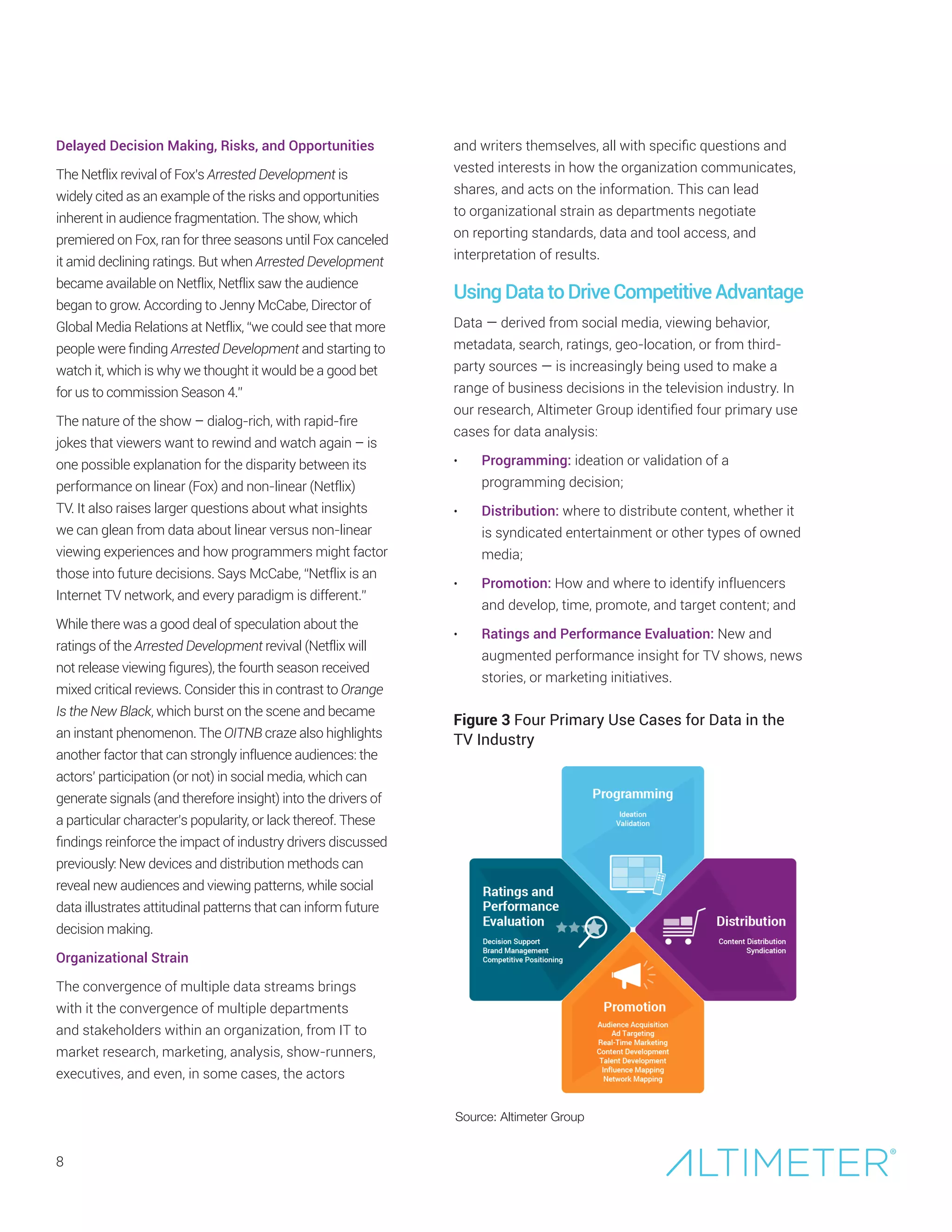 8
Delayed Decision Making, Risks, and Opportunities
The Netflix revival of Fox’s Arrested Development is
widely cited as an example of the risks and opportunities
inherent in audience fragmentation. The show, which
premiered on Fox, ran for three seasons until Fox canceled
it amid declining ratings. But when Arrested Development
became available on Netflix, Netflix saw the audience
began to grow. According to Jenny McCabe, Director of
Global Media Relations at Netflix, “we could see that more
people were finding Arrested Development and starting to
watch it, which is why we thought it would be a good bet
for us to commission Season 4.”
The nature of the show – dialog-rich, with rapid-fire
jokes that viewers want to rewind and watch again – is
one possible explanation for the disparity between its
performance on linear (Fox) and non-linear (Netflix)
TV. It also raises larger questions about what insights
we can glean from data about linear versus non-linear
viewing experiences and how programmers might factor
those into future decisions. Says McCabe, “Netflix is an
Internet TV network, and every paradigm is different.”
While there was a good deal of speculation about the
ratings of the Arrested Development revival (Netflix will
not release viewing figures), the fourth season received
mixed critical reviews. Consider this in contrast to Orange
Is the New Black, which burst on the scene and became
an instant phenomenon. The OITNB craze also highlights
another factor that can strongly influence audiences: the
actors’ participation (or not) in social media, which can
generate signals (and therefore insight) into the drivers of
a particular character’s popularity, or lack thereof. These
findings reinforce the impact of industry drivers discussed
previously: New devices and distribution methods can
reveal new audiences and viewing patterns, while social
data illustrates attitudinal patterns that can inform future
decision making.
Organizational Strain
The convergence of multiple data streams brings
with it the convergence of multiple departments
and stakeholders within an organization, from IT to
market research, marketing, analysis, show-runners,
executives, and even, in some cases, the actors
and writers themselves, all with specific questions and
vested interests in how the organization communicates,
shares, and acts on the information. This can lead
to organizational strain as departments negotiate
on reporting standards, data and tool access, and
interpretation of results.
UsingDatatoDriveCompetitiveAdvantage
Data — derived from social media, viewing behavior,
metadata, search, ratings, geo-location, or from third-
party sources — is increasingly being used to make a
range of business decisions in the television industry. In
our research, Altimeter Group identified four primary use
cases for data analysis:
•	 Programming: ideation or validation of a
programming decision;
•	 Distribution: where to distribute content, whether it
is syndicated entertainment or other types of owned
media;
•	 Promotion: How and where to identify influencers
and develop, time, promote, and target content; and
•	 Ratings and Performance Evaluation: New and
augmented performance insight for TV shows, news
stories, or marketing initiatives.
Source: Altimeter Group
Figure 3 Four Primary Use Cases for Data in the
TV Industry
 