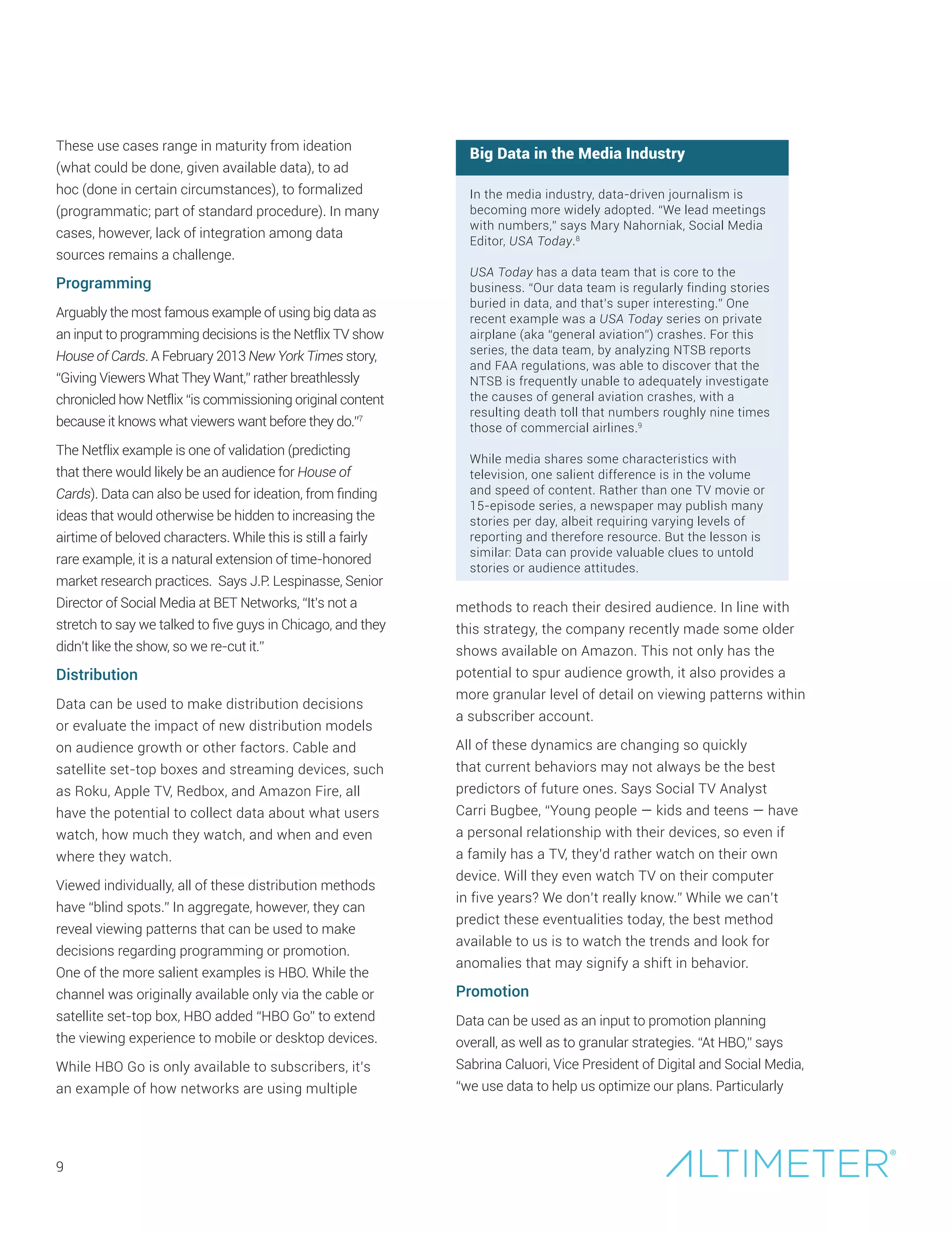9
These use cases range in maturity from ideation
(what could be done, given available data), to ad
hoc (done in certain circumstances), to formalized
(programmatic; part of standard procedure). In many
cases, however, lack of integration among data
sources remains a challenge.
Programming
Arguably the most famous example of using big data as
an input to programming decisions is the Netflix TV show
House of Cards. A February 2013 New York Times story,
“Giving Viewers What They Want,” rather breathlessly
chronicled how Netflix “is commissioning original content
because it knows what viewers want before they do.”7
The Netflix example is one of validation (predicting
that there would likely be an audience for House of
Cards). Data can also be used for ideation, from finding
ideas that would otherwise be hidden to increasing the
airtime of beloved characters. While this is still a fairly
rare example, it is a natural extension of time-honored
market research practices. Says J.P. Lespinasse, Senior
Director of Social Media at BET Networks, “It’s not a
stretch to say we talked to five guys in Chicago, and they
didn’t like the show, so we re-cut it.”
Distribution
Data can be used to make distribution decisions
or evaluate the impact of new distribution models
on audience growth or other factors. Cable and
satellite set-top boxes and streaming devices, such
as Roku, Apple TV, Redbox, and Amazon Fire, all
have the potential to collect data about what users
watch, how much they watch, and when and even
where they watch.
Viewed individually, all of these distribution methods
have “blind spots.” In aggregate, however, they can
reveal viewing patterns that can be used to make
decisions regarding programming or promotion.
One of the more salient examples is HBO. While the
channel was originally available only via the cable or
satellite set-top box, HBO added “HBO Go” to extend
the viewing experience to mobile or desktop devices.
While HBO Go is only available to subscribers, it’s
an example of how networks are using multiple
Big Data in the Media Industry
In the media industry, data-driven journalism is
becoming more widely adopted. “We lead meetings
with numbers,” says Mary Nahorniak, Social Media
Editor, USA Today.8
USA Today has a data team that is core to the
business. “Our data team is regularly finding stories
buried in data, and that’s super interesting.” One
recent example was a USA Today series on private
airplane (aka “general aviation”) crashes. For this
series, the data team, by analyzing NTSB reports
and FAA regulations, was able to discover that the
NTSB is frequently unable to adequately investigate
the causes of general aviation crashes, with a
resulting death toll that numbers roughly nine times
those of commercial airlines.9
While media shares some characteristics with
television, one salient difference is in the volume
and speed of content. Rather than one TV movie or
15-episode series, a newspaper may publish many
stories per day, albeit requiring varying levels of
reporting and therefore resource. But the lesson is
similar: Data can provide valuable clues to untold
stories or audience attitudes.
methods to reach their desired audience. In line with
this strategy, the company recently made some older
shows available on Amazon. This not only has the
potential to spur audience growth, it also provides a
more granular level of detail on viewing patterns within
a subscriber account.
All of these dynamics are changing so quickly
that current behaviors may not always be the best
predictors of future ones. Says Social TV Analyst
Carri Bugbee, “Young people — kids and teens — have
a personal relationship with their devices, so even if
a family has a TV, they’d rather watch on their own
device. Will they even watch TV on their computer
in five years? We don’t really know.” While we can’t
predict these eventualities today, the best method
available to us is to watch the trends and look for
anomalies that may signify a shift in behavior.
Promotion
Data can be used as an input to promotion planning
overall, as well as to granular strategies. “At HBO,” says
Sabrina Caluori, Vice President of Digital and Social Media,
“we use data to help us optimize our plans. Particularly
 