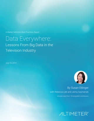 Data Everywhere:
Lessons From Big Data in the
Television Industry
By Susan Etlinger
with Rebecca Lieb and Jaimy Szymanski
Includes input from 18 ecosystem contributors
A Market Definition/Best Practices Report
July 10, 2014
 