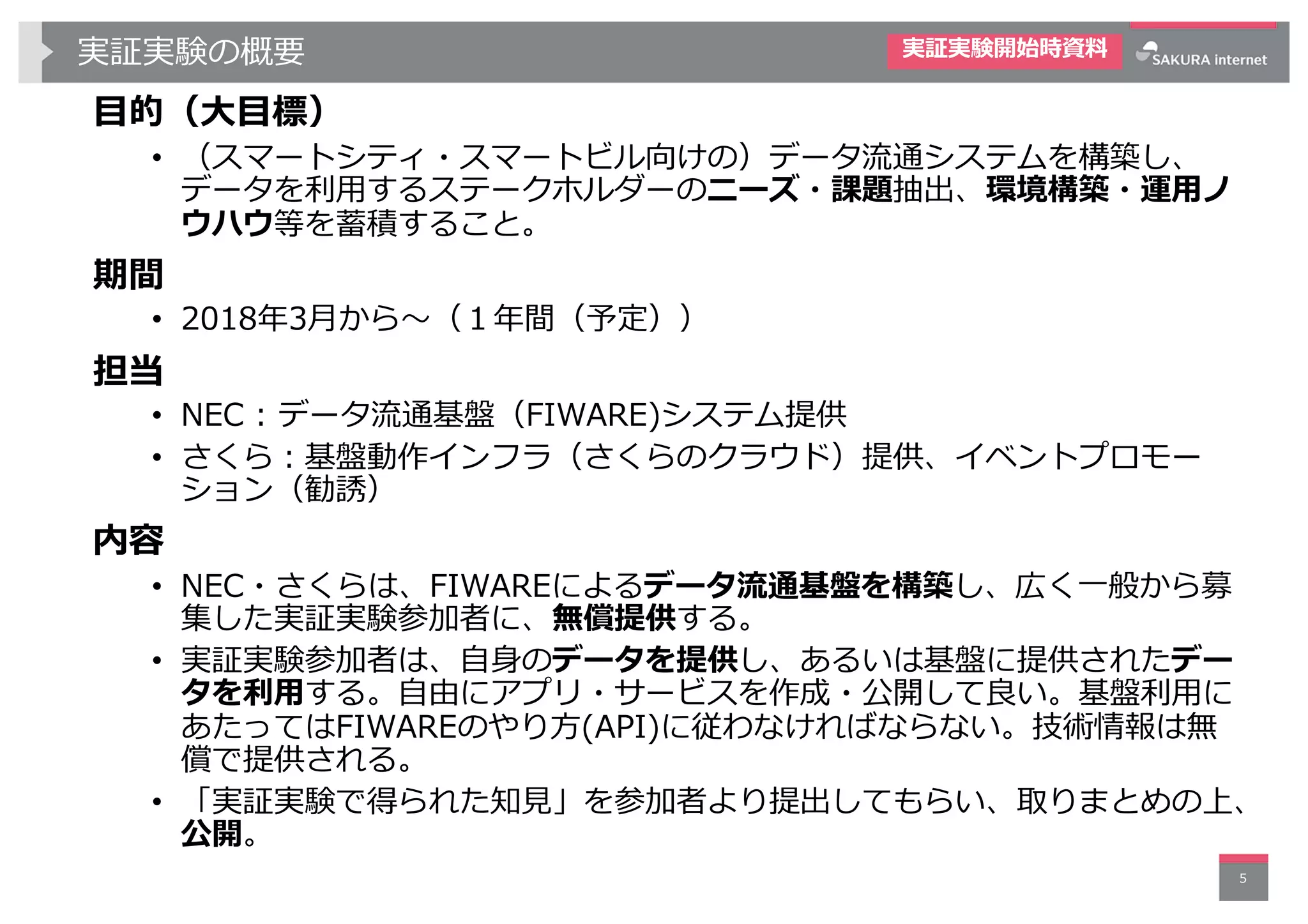 実証実験の概要
⽬的（⼤⽬標）
• （スマートシティ・スマートビル向けの）データ流通システムを構築し、
データを利⽤するステークホルダーのニーズ・課題抽出、環境構築・運⽤ノ
ウハウ等を蓄積すること。
期間
• 2018年3⽉から〜（１年間（予定））
担当
• NEC : データ流通基盤（FIWARE)システム提供
• さくら︓基盤動作インフラ（さくらのクラウド）提供、イベントプロモー
ション（勧誘）
内容
• NEC・さくらは、FIWAREによるデータ流通基盤を構築し、広く⼀般から募
集した実証実験参加者に、無償提供する。
• 実証実験参加者は、⾃⾝のデータを提供し、あるいは基盤に提供されたデー
タを利⽤する。⾃由にアプリ・サービスを作成・公開して良い。基盤利⽤に
あたってはFIWAREのやり⽅(API)に従わなければならない。技術情報は無
償で提供される。
• 「実証実験で得られた知⾒」を参加者より提出してもらい、取りまとめの上、
公開。
5
実証実験開始時資料
 