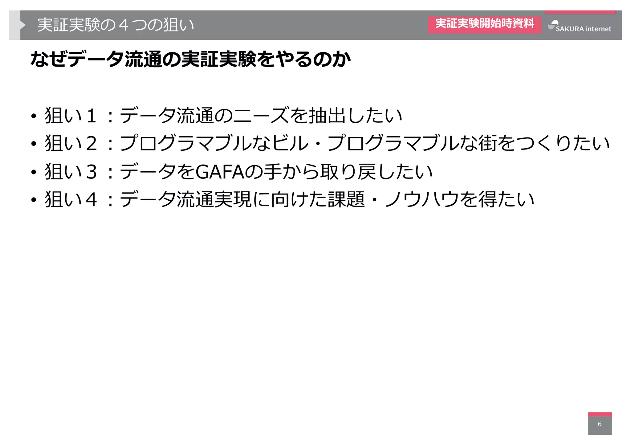 実証実験の４つの狙い
なぜデータ流通の実証実験をやるのか
• 狙い１︓データ流通のニーズを抽出したい
• 狙い２︓プログラマブルなビル・プログラマブルな街をつくりたい
• 狙い３︓データをGAFAの⼿から取り戻したい
• 狙い４︓データ流通実現に向けた課題・ノウハウを得たい
6
実証実験開始時資料
 