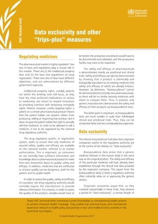 Data exclusivity and other
“trips-plus” measures
UHC
Technical
brief
These UHC technical briefs summarize current knowledge on strengthening health systems
to achieve Universal Health Coverage. They outline key technical issues and international
experience relevant to health policy and practice in low- and middle-income countries in the
South-East Asia Region.
© World Health Organization 2017
Regulating medicines
The pharmaceutical market is highly regulated. Two
sets of laws and regulations play a crucial role in
this market. These are (i) the intellectual property
laws and (ii) the laws and regulations on drug
registration. These two sets of laws have different
objectives, and are administered by different
government agencies.
Intellectual property rights, notably patents
(on which this briefing note will focus, as they
have the most profound implications on access
to medicines), are meant to reward innovation
by providing inventors with temporary monopoly
rights. Patents, however, confer negative rights: a
patent on a certain pharmaceutical product means
that the patent holder can prevent others from
producing, selling or importing that product. But it
does not give the patent holder the right to actually
sell that medicine. In order to be allowed to sell a
medicine, it has to be registered by the national
drug regulatory authority.
The drug regulatory system, or registration
system, seeks to ensure that only medicines of
assured safety, quality and efficacy are available
on the national market, referred to as market
authorization. This is important, as consumers
do not normally have sufficient information and
knowledge about a pharmaceutical product to make
their own assessment about its quality, safety and
efficacy. In addition, medicines that are ineffective
or of poor quality can be dangerous, both for the
patient and for public health.
In order to assess the quality, safety and efficacy
of a product, the drug regulatory authority would
normally require the manufacturer to provide
relevant information. For instance, in order to assess
the quality of the product, samples would have to
be tested, the production procedures would have to
be documented and validated, and the production
facility may have to be inspected.
The safety and efficacy of pharmaceuticals
is demonstrated mainly via preclinical and clinical
trials. Safety and efficacy can also be demonstrated
by showing that a product is chemically and
biologically equivalent to an existing medicine (the
safety and efficacy of which are already known).
However, by definition, “bioequivalence” cannot
be demonstrated for entirely new pharmaceuticals,
as there will be no similar existing medicines with
which to compare them. Thus, in practice, only
generic manufacturers demonstrate the safety and
efficacy of their products via bioequivalence tests.
This latter point is important, as bioequivalence
tests are much smaller in scale than full-fledged
clinical and preclinical trials. Thus, they can be
conducted faster and are considerably less expensive.
Data exclusivity
The clinical and preclinical trial data that originator
companies submit to the regulatory authority are
at the centre of the debate on “data exclusivity”.
Bioequivalence data prove that a generic
medicine behaves in the human body in the same
way as the original product. The safety and efficacy
of the particular medicine will have already been
established through the clinical trial data provided
by the originator company. This (apart from the
bioequivalence data) is what a regulatory authority
often indirectly relies on in approving the generic
version.
Originator companies argue that, as they
invested substantially in these trials, they deserve
a period of “data exclusivity”; a certain length of
 