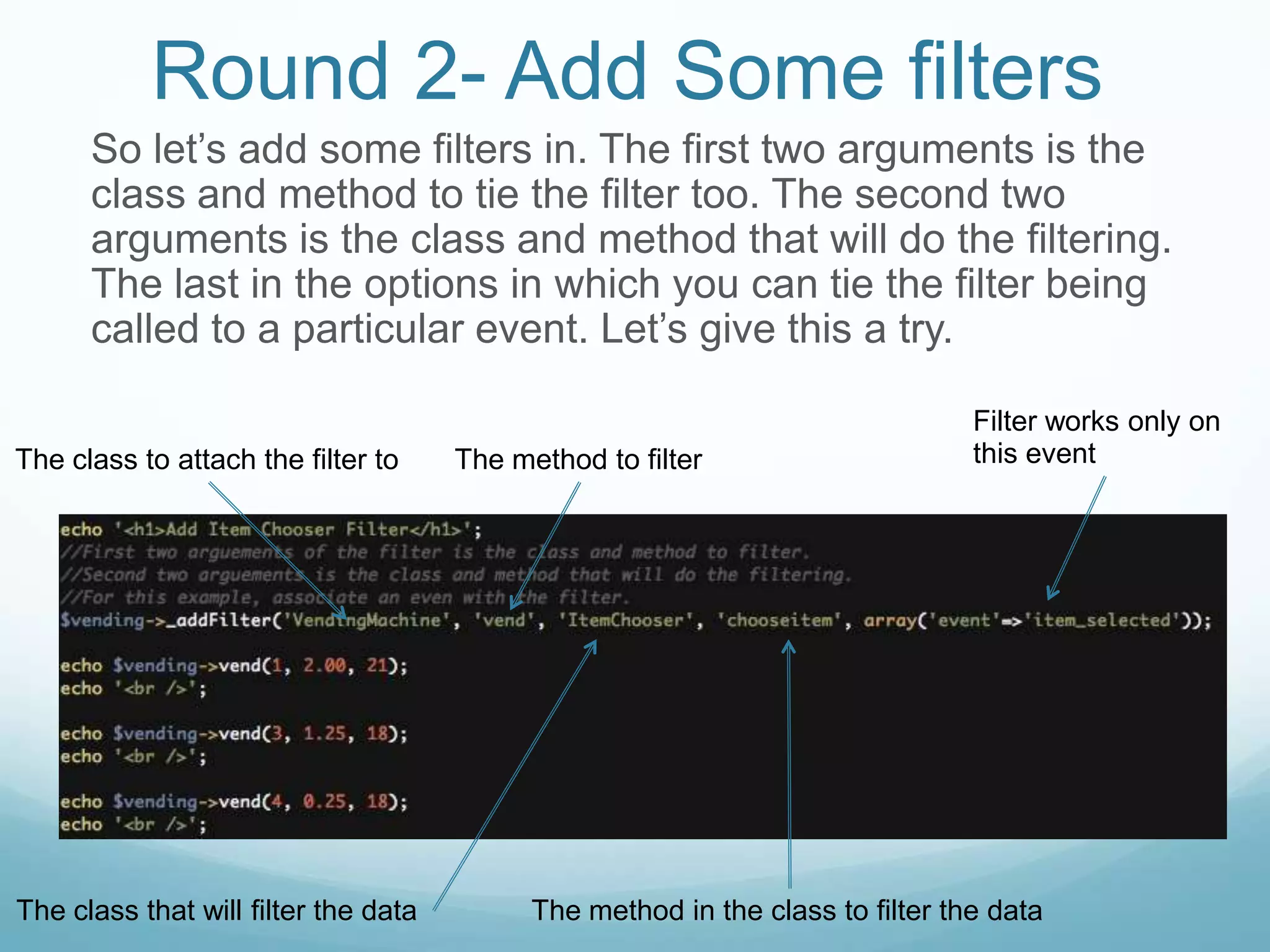 Round 2- Add Some filters
      So let’s add some filters in. The first two arguments is the
      class and method to tie the filter too. The second two
      arguments is the class and method that will do the filtering.
      The last in the options in which you can tie the filter being
      called to a particular event. Let’s give this a try.

                                                                                Filter works only on
The class to attach the filter to     The method to filter                      this event




The class that will filter the data         The method in the class to filter the data
 