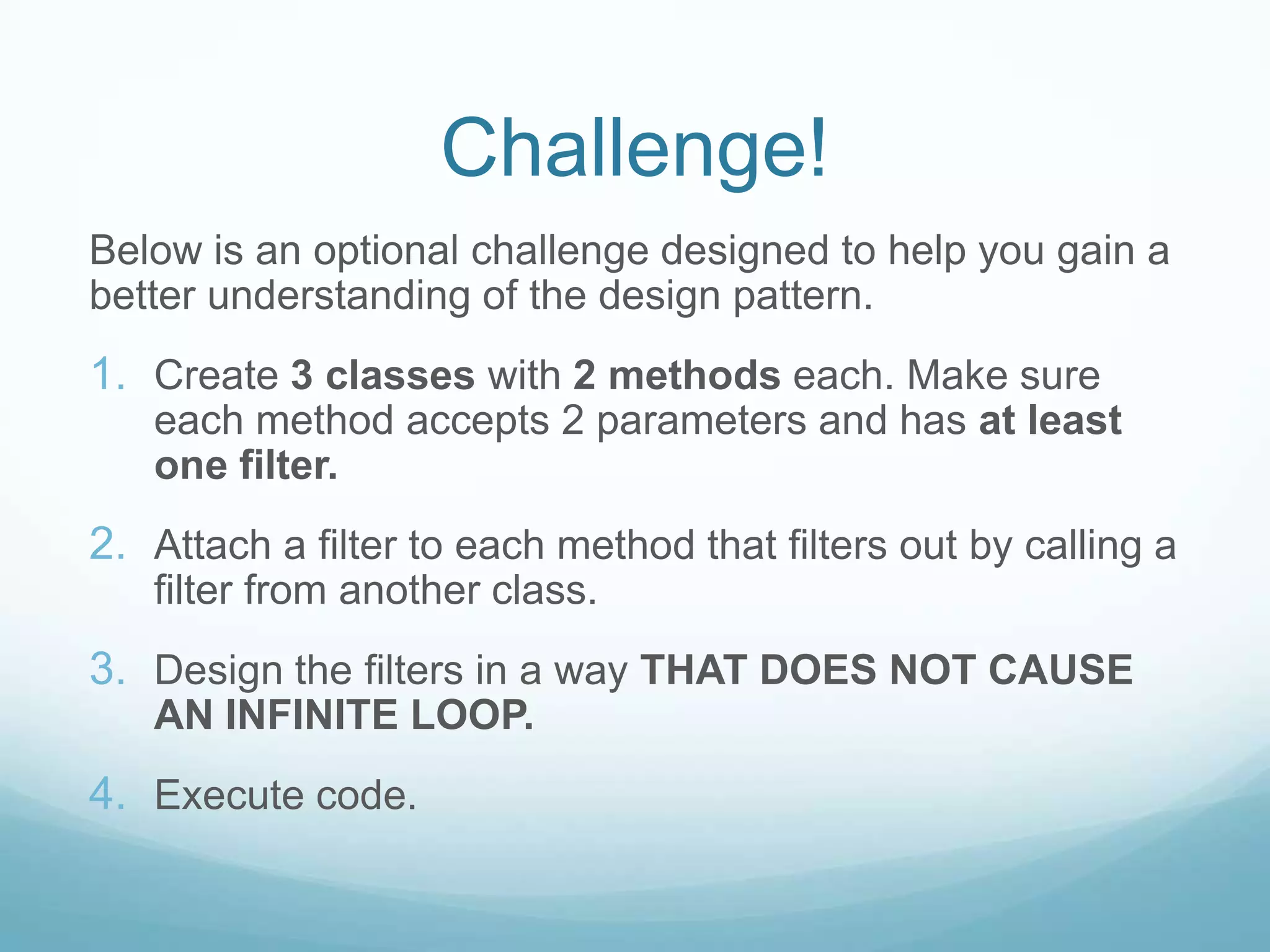 Challenge!
Below is an optional challenge designed to help you gain a
better understanding of the design pattern.
1. Create 3 classes with 2 methods each. Make sure
   each method accepts 2 parameters and has at least
   one filter.
2. Attach a filter to each method that filters out by calling a
   filter from another class.
3. Design the filters in a way THAT DOES NOT CAUSE
   AN INFINITE LOOP.
4. Execute code.
 