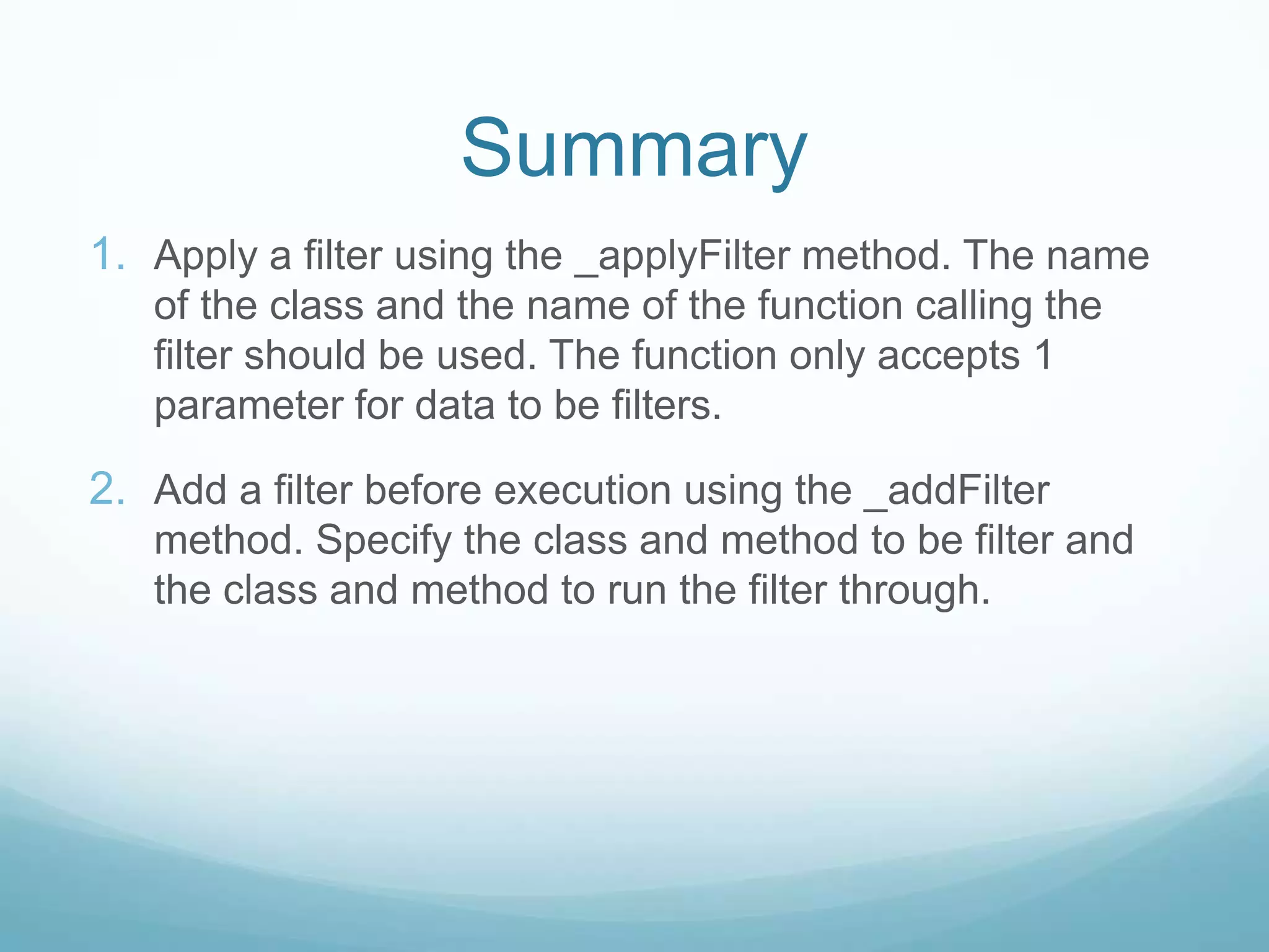 Summary
1. Apply a filter using the _applyFilter method. The name
   of the class and the name of the function calling the
   filter should be used. The function only accepts 1
   parameter for data to be filters.

2. Add a filter before execution using the _addFilter
   method. Specify the class and method to be filter and
   the class and method to run the filter through.
 