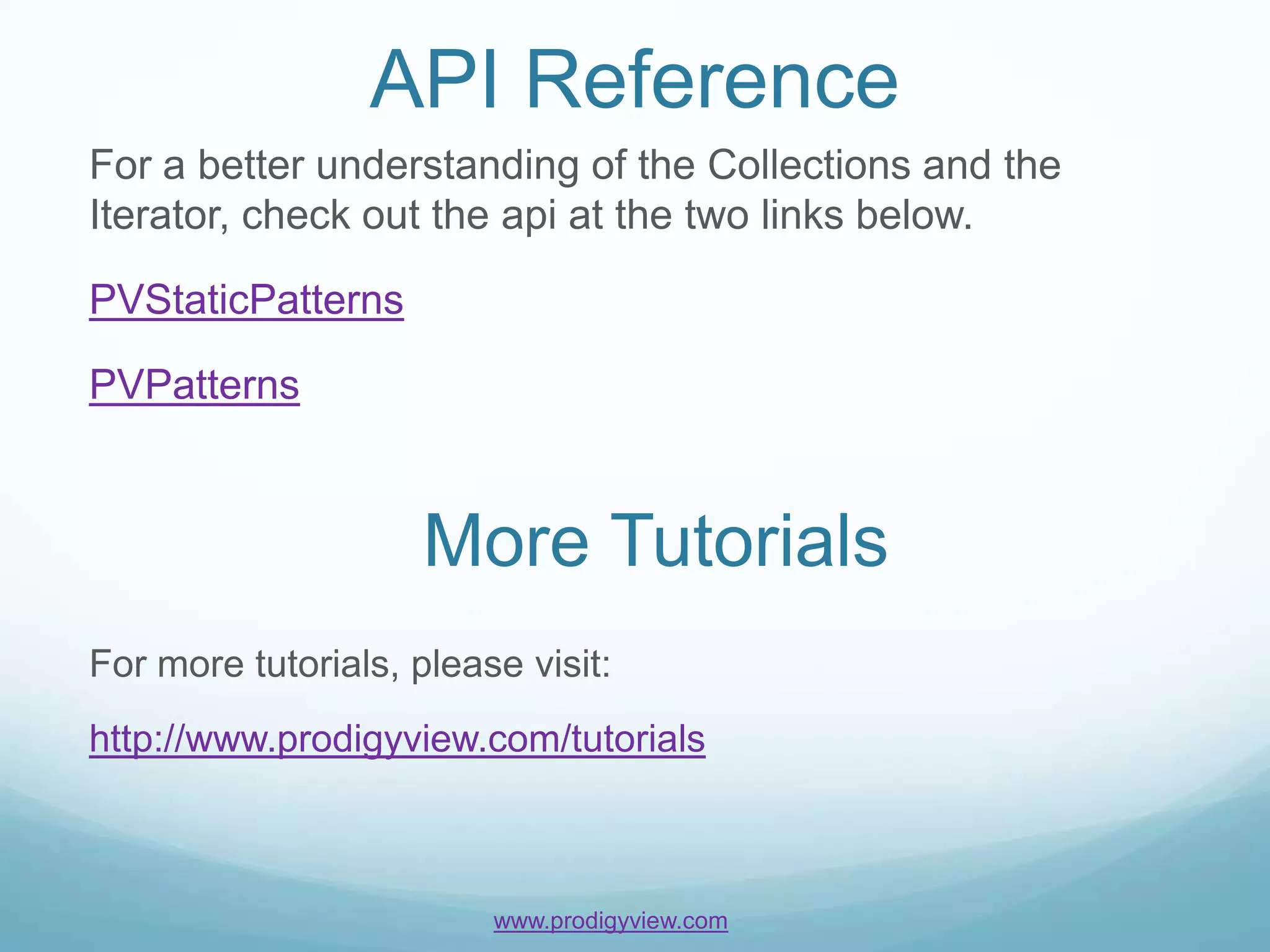 API Reference
For a better understanding of the Collections and the
Iterator, check out the api at the two links below.

PVStaticPatterns

PVPatterns



                     More Tutorials
For more tutorials, please visit:
http://www.prodigyview.com/tutorials



                         www.prodigyview.com
 