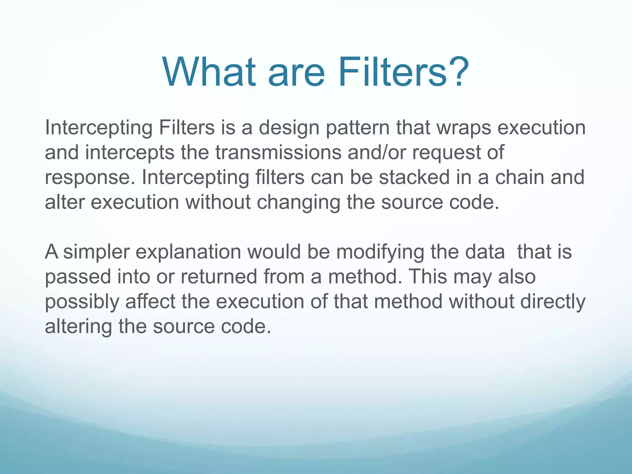What are Filters?
Intercepting Filters is a design pattern that wraps execution
and intercepts the transmissions and/or request of
response. Intercepting filters can be stacked in a chain and
alter execution without changing the source code.

A simpler explanation would be modifying the data that is
passed into or returned from a method. This may also
possibly affect the execution of that method without directly
altering the source code.
 