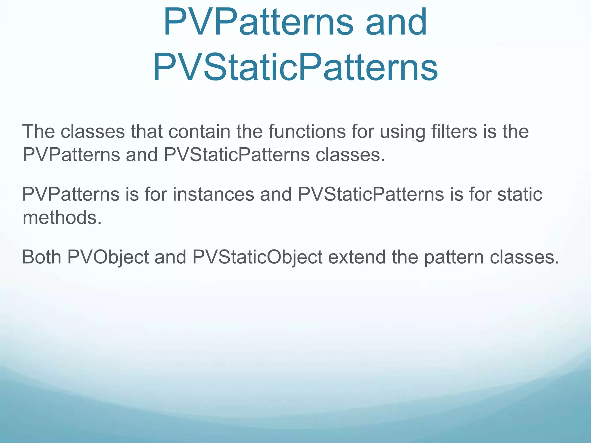 PVPatterns and
                PVStaticPatterns
The classes that contain the functions for using filters is the
PVPatterns and PVStaticPatterns classes.

PVPatterns is for instances and PVStaticPatterns is for static
methods.

Both PVObject and PVStaticObject extend the pattern classes.
 