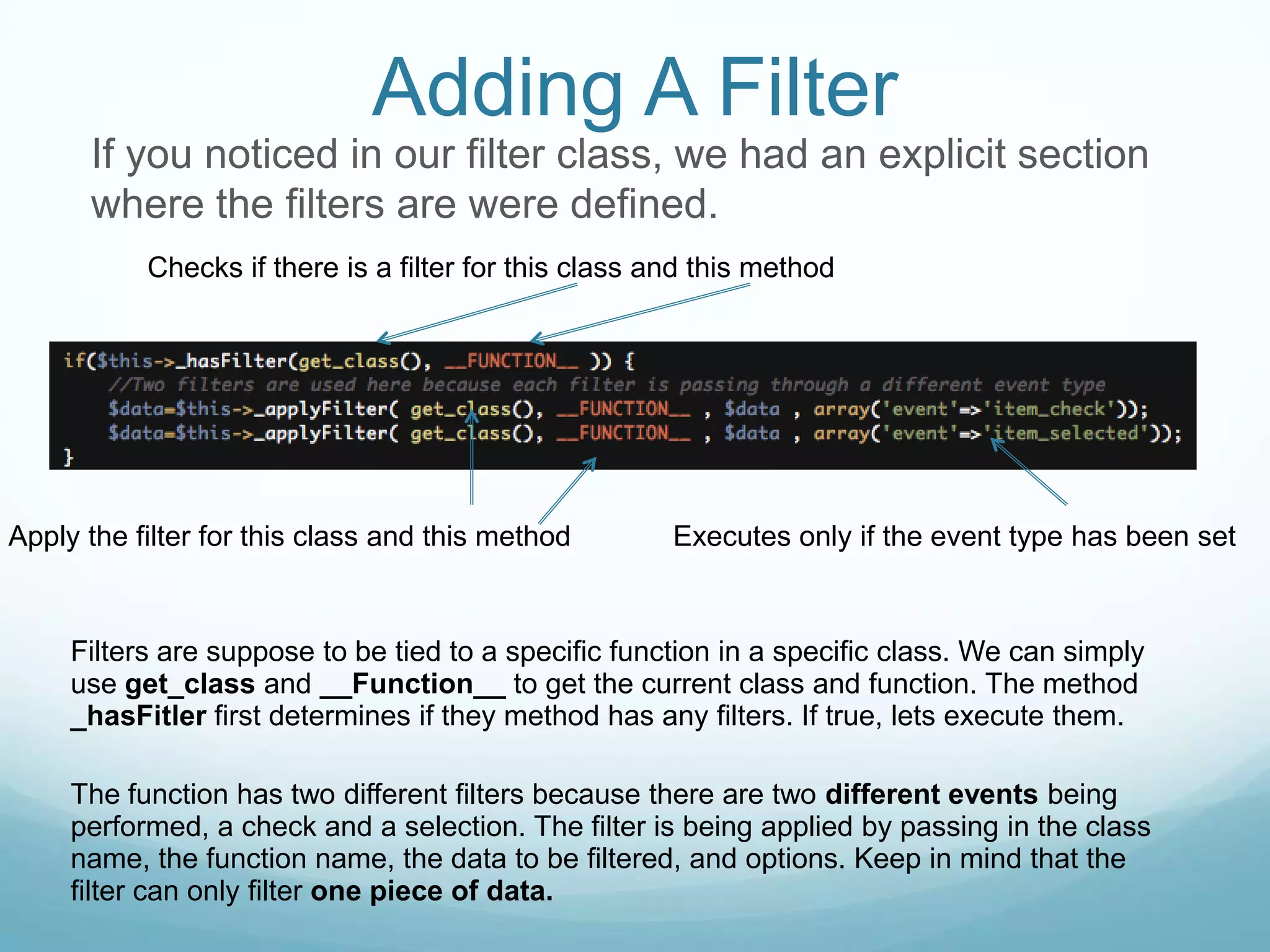 Adding A Filter
      If you noticed in our filter class, we had an explicit section
      where the filters are were defined.
           Checks if there is a filter for this class and this method




Apply the filter for this class and this method        Executes only if the event type has been set



     Filters are suppose to be tied to a specific function in a specific class. We can simply
     use get_class and __Function__ to get the current class and function. The method
     _hasFitler first determines if they method has any filters. If true, lets execute them.

     The function has two different filters because there are two different events being
     performed, a check and a selection. The filter is being applied by passing in the class
     name, the function name, the data to be filtered, and options. Keep in mind that the
     filter can only filter one piece of data.
 
