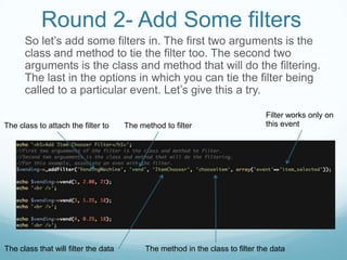 Round 2- Add Some filters
      So let’s add some filters in. The first two arguments is the
      class and method to tie the filter too. The second two
      arguments is the class and method that will do the filtering.
      The last in the options in which you can tie the filter being
      called to a particular event. Let’s give this a try.

                                                                                Filter works only on
The class to attach the filter to     The method to filter                      this event




The class that will filter the data         The method in the class to filter the data
 