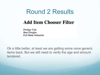 Round 2 Results




Ok a little better, at least we are getting some none generic
items back. But we still need to verify the age and amount
tendered.
 