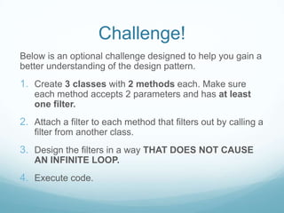 Challenge!
Below is an optional challenge designed to help you gain a
better understanding of the design pattern.
1. Create 3 classes with 2 methods each. Make sure
   each method accepts 2 parameters and has at least
   one filter.
2. Attach a filter to each method that filters out by calling a
   filter from another class.
3. Design the filters in a way THAT DOES NOT CAUSE
   AN INFINITE LOOP.
4. Execute code.
 