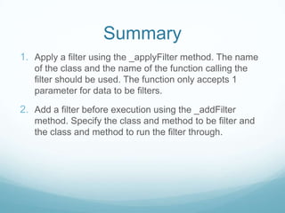 Summary
1. Apply a filter using the _applyFilter method. The name
   of the class and the name of the function calling the
   filter should be used. The function only accepts 1
   parameter for data to be filters.

2. Add a filter before execution using the _addFilter
   method. Specify the class and method to be filter and
   the class and method to run the filter through.
 