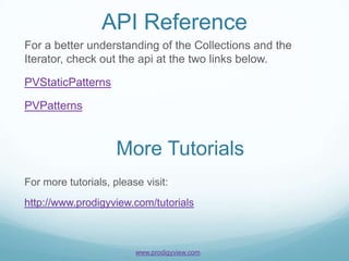 API Reference
For a better understanding of the Collections and the
Iterator, check out the api at the two links below.

PVStaticPatterns

PVPatterns



                     More Tutorials
For more tutorials, please visit:
http://www.prodigyview.com/tutorials



                         www.prodigyview.com
 