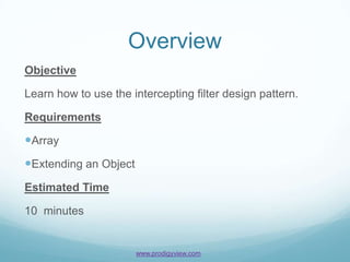 Overview
Objective

Learn how to use the intercepting filter design pattern.

Requirements

Array
Extending an Object
Estimated Time

10 minutes


                       www.prodigyview.com
 
