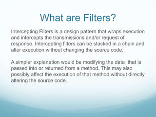 What are Filters?
Intercepting Filters is a design pattern that wraps execution
and intercepts the transmissions and/or request of
response. Intercepting filters can be stacked in a chain and
alter execution without changing the source code.

A simpler explanation would be modifying the data that is
passed into or returned from a method. This may also
possibly affect the execution of that method without directly
altering the source code.
 