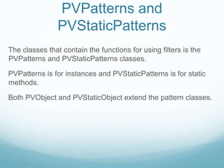 PVPatterns and
                PVStaticPatterns
The classes that contain the functions for using filters is the
PVPatterns and PVStaticPatterns classes.

PVPatterns is for instances and PVStaticPatterns is for static
methods.

Both PVObject and PVStaticObject extend the pattern classes.
 