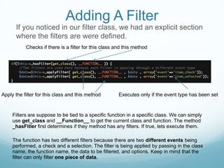 Adding A Filter
      If you noticed in our filter class, we had an explicit section
      where the filters are were defined.
           Checks if there is a filter for this class and this method




Apply the filter for this class and this method        Executes only if the event type has been set



     Filters are suppose to be tied to a specific function in a specific class. We can simply
     use get_class and __Function__ to get the current class and function. The method
     _hasFitler first determines if they method has any filters. If true, lets execute them.

     The function has two different filters because there are two different events being
     performed, a check and a selection. The filter is being applied by passing in the class
     name, the function name, the data to be filtered, and options. Keep in mind that the
     filter can only filter one piece of data.
 