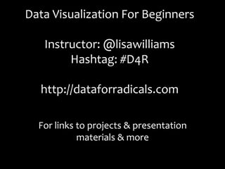 Data	
  Visualization	
  For	
  Beginners	
  
                   	
  
   Instructor:	
  @lisawilliams	
  
           Hashtag:	
  #D4R	
  
                   	
  
  http://dataforradicals.com	
  

   For	
  links	
  to	
  projects	
  &	
  presentation	
  
                   materials	
  &	
  more	
  
 