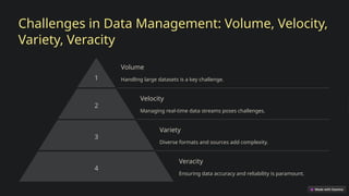 Challenges in Data Management: Volume, Velocity,
Variety, Veracity
1
Volume
Handling large datasets is a key challenge.
2
Velocity
Managing real-time data streams poses challenges.
3
Variety
Diverse formats and sources add complexity.
4
Veracity
Ensuring data accuracy and reliability is paramount.
 