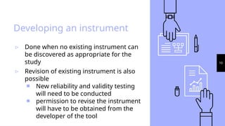10
Developing an instrument
▹ Done when no existing instrument can
be discovered as appropriate for the
study
▹ Revision of existing instrument is also
possible
￭ New reliability and validity testing
will need to be conducted
￭ permission to revise the instrument
will have to be obtained from the
developer of the tool
 