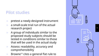11
Pilot studies
▹ pretest a newly designed instrument
▹ a small-scale trial run of the actual
research project
▹ A group of individuals similar to the
proposed study subjects should be
tested in conditions similar to those
that will be used in the actual study
▹ Assess: readability, accuracy and
comprehensibility
▹ Browne10
cites a general flat rule to
 