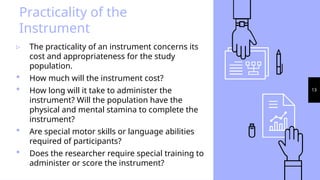 13
Practicality of the
Instrument
▹ The practicality of an instrument concerns its
cost and appropriateness for the study
population.
 How much will the instrument cost?
 How long will it take to administer the
instrument? Will the population have the
physical and mental stamina to complete the
instrument?
 Are special motor skills or language abilities
required of participants?
 Does the researcher require special training to
administer or score the instrument?
 