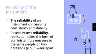 14
Reliability of the
Instrument
▹ The reliability of an
instrument concerns its
consistency and stability.
▹ In test–retest reliability,
replication takes the form of
administering a measure to
the same people on two
occasions (e.g., 1 week apart).
 