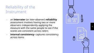 15
Reliability of the
Instrument
▹ an interrater (or inter-observer) reliability
assessment involves having two or more
observers independently applying the
measure with the same people to see if the
scores are consistent across raters
▹ internal consistency- captures consistency
across items
 